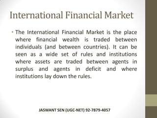 International Financial Market
• The International Financial Market is the place
where financial wealth is traded between
individuals (and between countries). It can be
seen as a wide set of rules and institutions
where assets are traded between agents in
surplus and agents in deficit and where
institutions lay down the rules.
JASWANT SEN (UGC-NET) 92-7879-4057
 