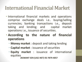 International Financial Market
• International financial markets and operations
comprise exchange deals i.e.. buying/selling
currencies; banking transactions i.e., deposit
taking and lending; and capital market
operations i.e., issuance of securities.
• According to the nature of financial
operations
• Money market : deposit and taking lending
• Capital market : issuance of securities
• Equity market : issuance of international
equities
JASWANT SEN (UGC-NET) 92-7879-4057
 