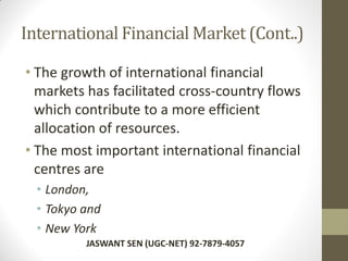 International Financial Market (Cont..)
• The growth of international financial
markets has facilitated cross-country flows
which contribute to a more efficient
allocation of resources.
• The most important international financial
centres are
• London,
• Tokyo and
• New York
JASWANT SEN (UGC-NET) 92-7879-4057
 