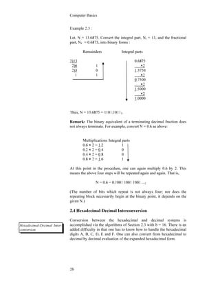 Computer Basics
26
Example 2.3 :
Let, N = 13.6875. Convert the integral part, NI = 13, and the fractional
part, NF = 0.6875, into binary forms :
Remainders Integral parts
2)13 0.6875
2)6 1 ×2
2)3 0 1.3750
1 1 ×2
0.7500
×2
1.5000
×2
1.0000
Thus, N = 13.6875 = 1101.10112.
Remark: The binary equivalent of a terminating decimal fraction does
not always terminate. For example, convert N = 0.6 as above:
Multiplications Integral parts
0.6 × 2 = 1.2 1
0.2 × 2 = 0.4 0
0.4 × 2 = 0.8 0
0.8 × 2 = 1.6 1
At this point in the procedure, one can again multiply 0.6 by 2. This
means the above four steps will be repeated again and again. That is,
N = 0.6 = 0.1001 1001 1001 ...2
(The number of bits which repeat is not always four; nor does the
repeating block necessarily begin at the binary point, it depends on the
given N.)
2.4 Hexadecimal-Decimal Interconversion
Conversion between the hexadecimal and decimal systems is
accomplished via the algorithms of Section 2.3 with b = 16. There is an
added difficulty in that one has to know how to handle the hexadecimal
digits A, B, C, D, E and F. One can also convert from hexadecimal to
decimal by decimal evaluation of the expanded hexadecimal form.
Hexadecimal-Decimal Inter-
conversion
 
