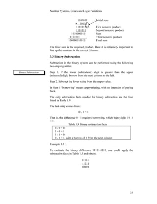 Number Systems, Codes and Logic Functions
33
1101011 Initial zero
× 10110
11010110 First nonzero product
1101011 Second nonzero product
1010000010 Sum
1101011 Third nonzero product
100100110010 Final sum
The final sum is the required product. Here it is extremely important to
line up the numbers in the correct columns.
3.3 Binary Subtraction
Subtraction in the binary system can be performed using the following
two-step algorithm:
Step 1. If the lower (subtrahend) digit is greater than the upper
(minuend) digit, borrow from the next column to the left.
Step 2. Subtract the lower value from the upper value.
In Step 1 ''borrowing" means appropriating, with no intention of paying
back.
The only subtraction facts needed for binary subtraction are the four
listed in Table 1.9.
The last entry comes from :
10 - 1 = 1
That is, the difference 0 - 1 requires borrowing, which then yields 10 -1
= 1.
Table 1.9 Binary subtraction facts
0 - 0 = 0
1 - 0 = 1
1 - 1 = 0
0 - 1 = 1, with a borrow of 1 from the next column
Example 3.5 :
To evaluate the binary difference 11101-1011, one could apply the
subtraction facts in Table 1.5 and obtain.
11101
- 1011
10010
Binary Subtraction
 