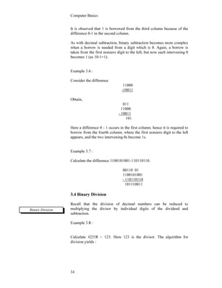 Computer Basics
34
It is observed that 1 is borrowed from the third column because of the
difference 0-1 in the second column.
As with decimal subtraction, binary subtraction becomes more complex
when a borrow is needed from a digit which is 0. Again, a borrow is
taken from the first nonzero digit to the left, but now each intervening 0
becomes 1 (as 10-1=1).
Example 3.6 :
Consider the difference
11000
-10011
Obtain,
011
11000
- 10011
101
Here a difference 0 - 1 occurs in the first column; hence it is required to
borrow from the fourth column, where the first nonzero digit to the left
appears, and the two intervening 0s become 1s.
Example 3.7 :
Calculate the difference 1100101001-110110110.
00110 01
1100101001
- 110110110
101110011
3.4 Binary Division
Recall that the division of decimal numbers can be reduced to
multiplying the divisor by individual digits of the dividend and
subtraction.
Example 3.8 :
Calculate 42558 ÷ 123. Here 123 is the divisor. The algorithm for
division yields :
Binary Division
 