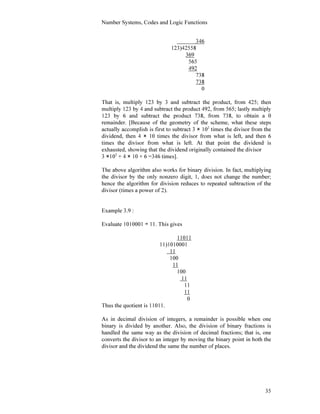 Number Systems, Codes and Logic Functions
35
346
123)42558
369
565
492
738
738
0
That is, multiply 123 by 3 and subtract the product, from 425; then
multiply 123 by 4 and subtract the product 492, from 565; lastly multiply
123 by 6 and subtract the product 738, from 738, to obtain a 0
remainder. [Because of the geometry of the scheme, what these steps
actually accomplish is first to subtract 3 × 102
times the divisor from the
dividend, then 4 × 10 times the divisor from what is left, and then 6
times the divisor from what is left. At that point the dividend is
exhausted, showing that the dividend originally contained the divisor
3 ×102
+ 4 × 10 + 6 =346 times].
The above algorithm also works for binary division. In fact, multiplying
the divisor by the only nonzero digit, 1, does not change the number;
hence the algorithm for division reduces to repeated subtraction of the
divisor (times a power of 2).
Example 3.9 :
Evaluate 1010001 ÷ 11. This gives
11011
11)1010001
11
100
11
100
11
11
11
0
Thus the quotient is 11011.
As in decimal division of integers, a remainder is possible when one
binary is divided by another. Also, the division of binary fractions is
handled the same way as the division of decimal fractions; that is, one
converts the divisor to an integer by moving the binary point in both the
divisor and the dividend the same the number of places.
 
