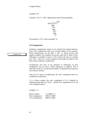 Computer Basics
36
Example 3.10 :
Evaluate 1110111 ÷ 1001. Applying the usual division algorithm,
1101
1001)1110111
1001
1011
1001
1011
1001
10
The quotient is 1101, with a remainder 10.
3.5 Complements
Arithmetic complements require in two separate but related situations.
First of all, complements come up in storing numbers in the computer.
While human-beings use the signs + and - to denote positive and
negative numbers, the computer can process data only in terms of bits.
Although it is possible to reserve a bit to denote the sign of a number
(say, 0 for + and 1 for -), many computers store negative numbers in the
form of their arithmetic complements.
Complements also arise in the operation of subtraction. In fact,
complements can be used to reduce subtraction to addition. This is
especially useful as it avoids the possibility of repeated borrowing from
one column to another.
There are two types of complements, the one's complement and two's
complement, respectively.
A is a binary number, the one's complement of A is obtained by
subtracting each digit of A from 1, and the two's complement of A is its
one's complement plus 1.
Example 3.11 :
Binary number: 111100001111
One's complement: 000011110000
Two's complement: 000011110001
Complements
 