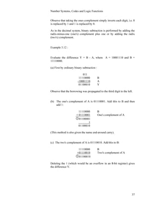 Number Systems, Codes and Logic Functions
37
Observe that taking the ones complement simply inverts each digit, i.e. 0
is replaced by 1 and 1 is replaced by 0.
As in the decimal system, binary subtraction is performed by adding the
radix-minus-one (one's) complement plus one or by adding the radix
(two's) complement.
Example 3.12 :
Evaluate the difference Y = B - A, where A = 10001110 and B =
11110000.
(a) First by ordinary binary subtraction :
011
11110000 B
-10001110 A
01100010 Y
Observe that the borrowing was propagated to the third digit to the left.
(b) The one's complement of A is 01110001. Add this to B and then
add 1:
11110000 B
+ 01110001 One's complement of A
01100001
1
01100010
(This method is also given the name end-around carry).
(c) The two's complement of A is 01110010. Add this to B:
11110000 B
+01110010 Two's complement of A
01100010
Deleting the 1 (which would be an overflow in an 8-bit register) gives
the difference Y.
 