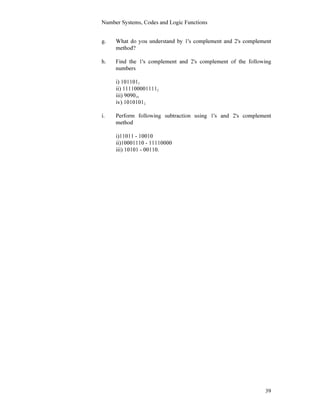 Number Systems, Codes and Logic Functions
39
g. What do you understand by 1's complement and 2's complement
method?
h. Find the 1's complement and 2's complement of the following
numbers
i) 1011012
ii) 1111000011112
iii) 909010
iv) 10101012.
i. Perform following subtraction using 1's and 2's complement
method
i)11011 - 10010
ii)10001110 - 11110000
iii) 10101 - 00110.
 