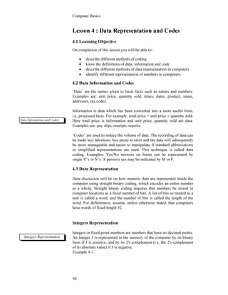Computer Basics
40
Lesson 4 : Data Representation and Codes
4.1 Learning Objective
On completion of this lesson you will be able to :
• describe different methods of coding
• know the definitions of data, information and code
• describe different methods of data representation in computers
• identify different representation of numbers in computers.
4.2 Data Information and Codes
‘Data’ are the names given to basic facts such as names and numbers.
Examples are: unit price, quantity sold, times, dates, product, name,
addresses, tax codes.
Information is data which has been converted into a more useful form,
i.e. processed facts. For example: total price = unit price × quantity sold.
Here total price is information and unit price, quantity sold are data.
Examples are: pay slips, receipts, reports.
‘Codes’ are used to reduce the volume of data. The recording of data can
be made less laborious, less prone to error and the data will subsequently
be more manageable and easier to manipulate if standard abbreviations
or simplified representations are used. This technique is called data
coding. Examples: Yes/No answers on forms can be represented by
single Y’s or N’s. A person's sex may be indicated by M or F.
4.3 Data Representation
Here discussion will be on how numeric data are represented inside the
computer using straight binary coding, which encodes an entire number
as a whole. Straight binary coding requires that numbers be stored in
computer locations as a fixed number of bits. A list of bits so treated as a
unit is called a word, and the number of bits is called the length of the
word. For definiteness, assume, unless otherwise stated, that computers
have words of fixed length 32.
Integers Representation
Integers or fixed-point numbers are numbers that have no decimal points.
An integer J is represented in the memory of the computer by its binary
form if J is positive, and by its 2's complement (i.e. the 2's complement
of its absolute value) if J is negative.
Example 4.1 :
Data Information and Codes
Integers Representation
 