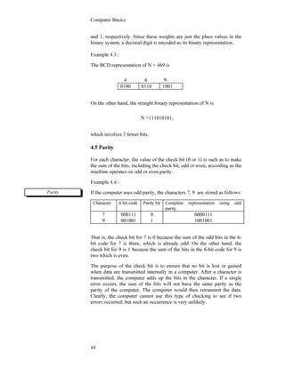 Computer Basics
44
and 1, respectively. Since these weights are just the place valves in the
binary system, a decimal digit is encoded as its binary representation.
Example 4.3 :
The BCD representation of N = 469 is
4 6 9
0100 0110 1001
On the other hand, the straight binary representation of N is
N =1110101012
which involves 3 fewer bits.
4.5 Parity
For each character, the value of the check bit (0 or 1) is such as to make
the sum of the bits, including the check bit, odd or even, according as the
machine operates on odd or even parity.
Example 4.4 :
If the computer uses odd parity, the characters 7, 9 are stored as follows:
Character 6 bit code Parity bit Complete representation using odd
parity
7
9
000111
001001
0
1
0000111
1001001
That is, the check bit for 7 is 0 because the sum of the odd bits in the 6-
bit code for 7 is three, which is already odd. On the other hand, the
check bit for 9 is 1 because the sum of the bits in the 6-bit code for 9 is
two which is even.
The purpose of the check bit is to ensure that no bit is lost or gained
when data are transmitted internally in a computer. After a character is
transmitted, the computer adds up the bits in the character. If a single
error occurs, the sum of the bits will not have the same parity as the
parity of the computer. The computer would then retransmit the data.
Clearly, the computer cannot use this type of checking to see if two
errors occurred; but such an occurrence is very unlikely.
Parity
 