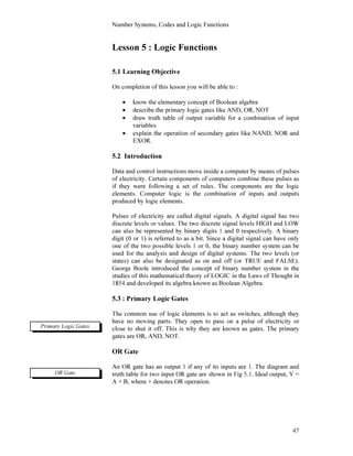 Number Systems, Codes and Logic Functions
47
Lesson 5 : Logic Functions
5.1 Learning Objective
On completion of this lesson you will be able to :
• know the elementary concept of Boolean algebra
• describe the primary logic gates like AND, OR, NOT
• draw truth table of output variable for a combination of input
variables
• explain the operation of secondary gates like NAND, NOR and
EXOR.
5.2 Introduction
Data and control instructions move inside a computer by means of pulses
of electricity. Certain components of computers combine these pulses as
if they were following a set of rules. The components are the logic
elements. Computer logic is the combination of inputs and outputs
produced by logic elements.
Pulses of electricity are called digital signals. A digital signal has two
discrete levels or values. The two discrete signal levels HIGH and LOW
can also be represented by binary digits 1 and 0 respectively. A binary
digit (0 or 1) is referred to as a bit. Since a digital signal can have only
one of the two possible levels 1 or 0, the binary number system can be
used for the analysis and design of digital systems. The two levels (or
states) can also be designated as on and off (or TRUE and FALSE).
George Boole introduced the concept of binary number system in the
studies of this mathematical theory of LOGIC in the Laws of Thought in
1854 and developed its algebra known as Boolean Algebra.
5.3 : Primary Logic Gates
The common use of logic elements is to act as switches, although they
have no moving parts. They open to pass on a pulse of electricity or
close to shut it off. This is why they are known as gates. The primary
gates are OR, AND, NOT.
OR Gate
An OR gate has an output 1 if any of its inputs are 1. The diagram and
truth table for two input OR gate are shown in Fig 5.1. Ideal output, Y =
A + B, where + denotes OR operation.
Primary Logic Gates
OR Gate
 