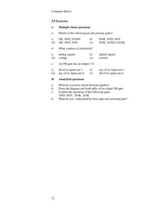 Computer Basics
52
5.5 Exercise
1. Multiple choice questions
a. Which of the following are the primary gates?
i) OR, AND, NAND ii) NOR, AND, NOT
iii) OR, AND, NOT iv) NOR, NAND, EXOR.
b. What is pulses of electricity?
i) analog signals ii) digital signals
iii) voltage iv) current.
c. An OR gate has an output 1 if
i) all of its inputs are 1 ii) any of its inputs are 1
iii) any of its inputs are 0 iv) all of its inputs are 0.
B. Analytical questions
a. What do you know about Boolean algebra?
b. Draw the diagram and truth table of two-input OR gate.
c. Explain the operation of the following gates
AND, NOT, NOR, XOR.
d. What do you understand by basic gate and universal gate?
 
