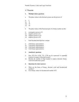 Number Systems, Codes and Logic Functions
21
1. 7 Exercise
1. Multiple choice questions
a. The place values in the decimal systems are the powers of
i) 2
ii) 8
iii) 10
iv) 16.
b. The place values of the fractional part of a binary number are the
i) nonnegative powers of 2
ii) negative powers of 2
iii) negative powers of 10
iv) negative powers of 8.
c. Each hexadecimal digit has a unique
i) 2-bit binary representation
ii) 3-bit binary representation
iii) 4-bit binary representation
iv) 5-bit binary representation.
2. Analytical questions
i) How 625.536, 0.326, 735, 1278 can be expressed in expanded
notation in respect of decimal system?
ii) Identify the number of digit needed to express decimal, binary,
octal & hexadecimal system.
3. Questions for short answers
i) What are the bases of binary, decimal, octal and hexadecimal
numbers?
ii) Give binary values for hexadecimal number AF3.
 