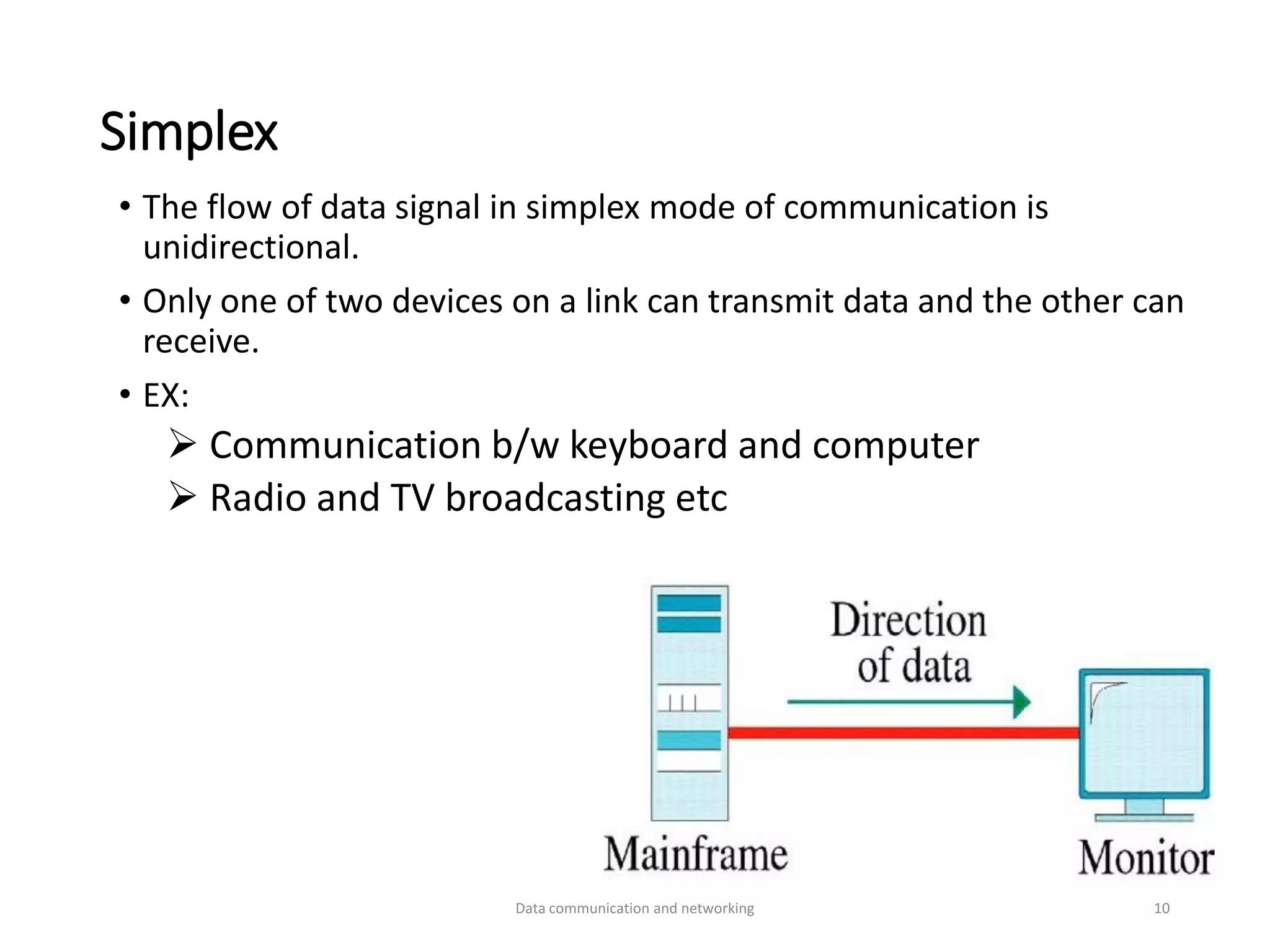 Simplex
• The flow of data signal in simplex mode of communication is
unidirectional.
• Only one of two devices on a link can transmit data and the other can
receive.
• EX:
➢ Communication b/w keyboard and computer
➢ Radio and TV broadcasting etc
Data communication and networking 10
 