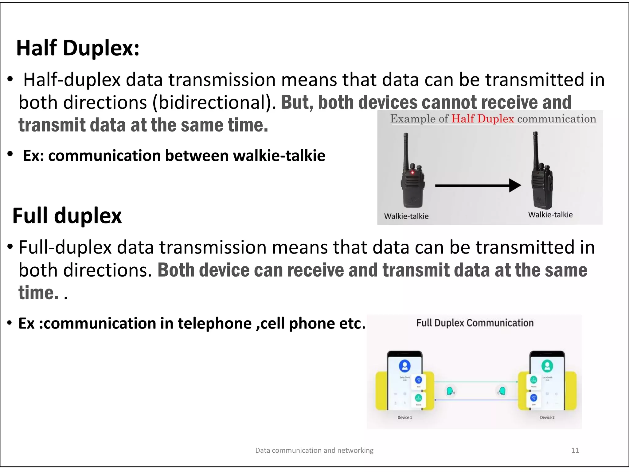 Half Duplex:
• Half-duplex data transmission means that data can be transmitted in
both directions (bidirectional). But, both devices cannot receive and
transmit data at the same time.
• Ex: communication between walkie-talkie
Full duplex
• Full-duplex data transmission means that data can be transmitted in
both directions. Both device can receive and transmit data at the same
time. .
• Ex :communication in telephone ,cell phone etc.
Data communication and networking 11
 
