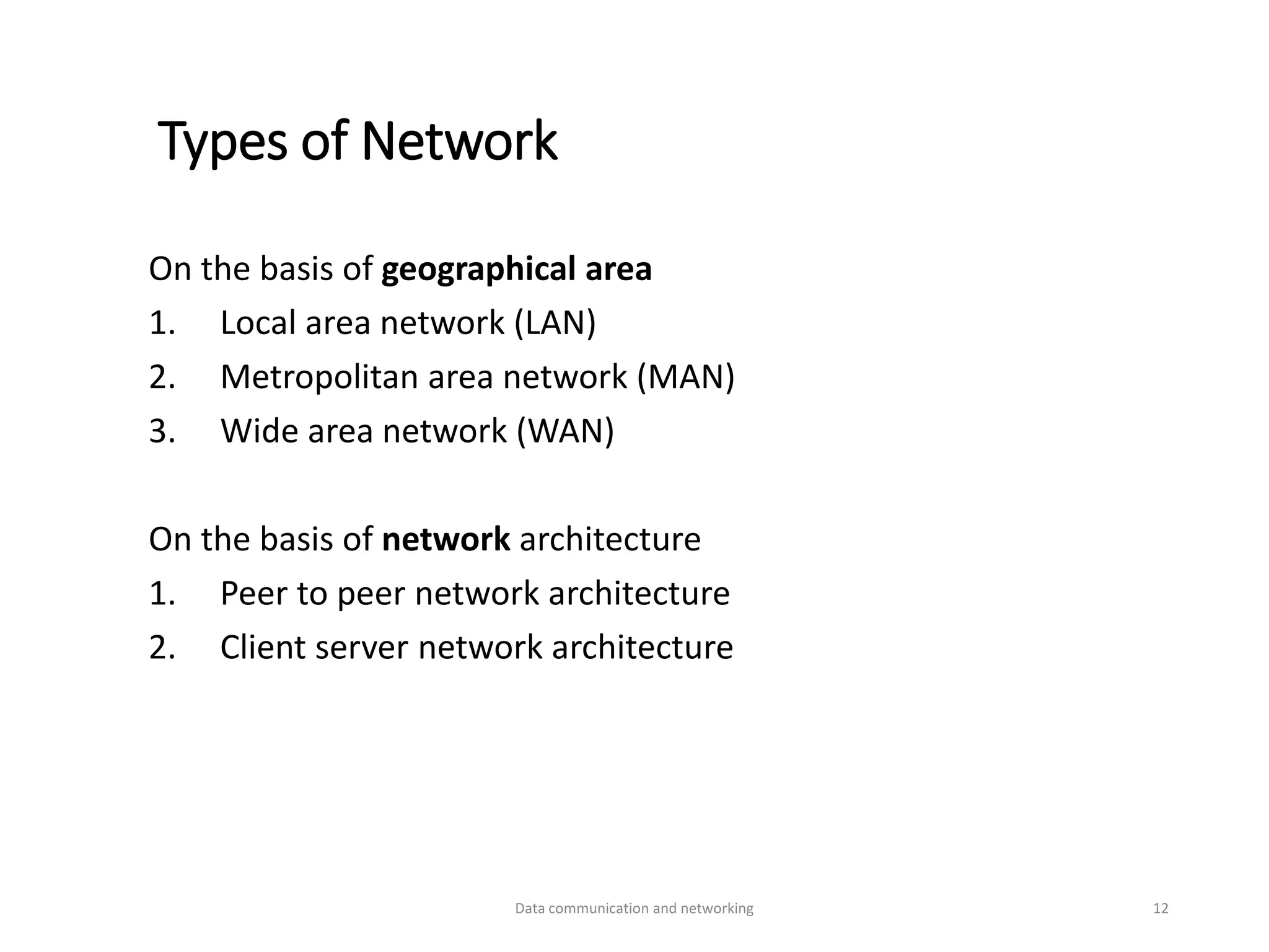 Types of Network
On the basis of geographical area
1. Local area network (LAN)
2. Metropolitan area network (MAN)
3. Wide area network (WAN)
On the basis of network architecture
1. Peer to peer network architecture
2. Client server network architecture
Data communication and networking 12
 