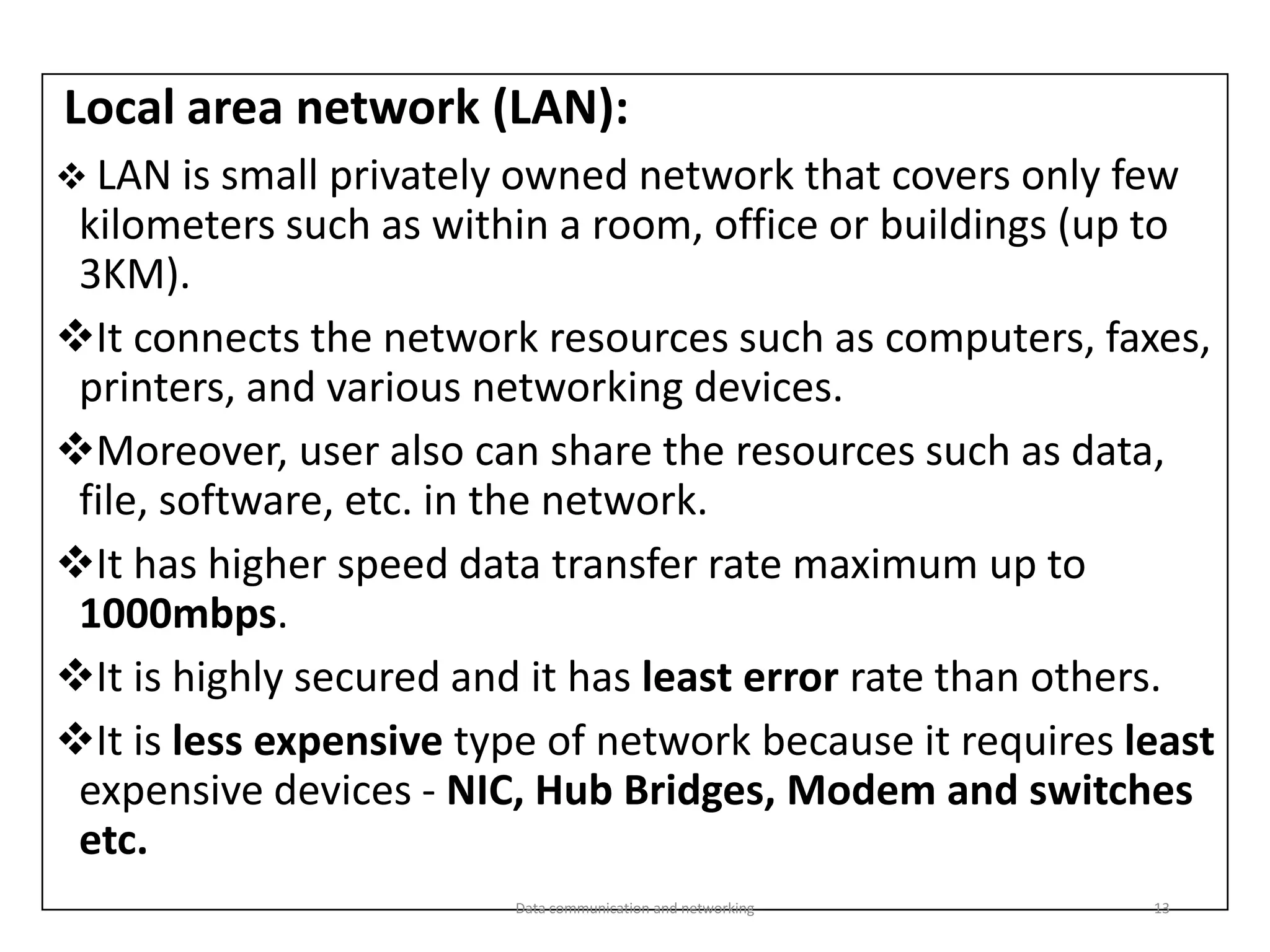 Local area network (LAN):
❖ LAN is small privately owned network that covers only few
kilometers such as within a room, office or buildings (up to
3KM).
❖It connects the network resources such as computers, faxes,
printers, and various networking devices.
❖Moreover, user also can share the resources such as data,
file, software, etc. in the network.
❖It has higher speed data transfer rate maximum up to
1000mbps.
❖It is highly secured and it has least error rate than others.
❖It is less expensive type of network because it requires least
expensive devices - NIC, Hub Bridges, Modem and switches
etc.
Data communication and networking 13
 