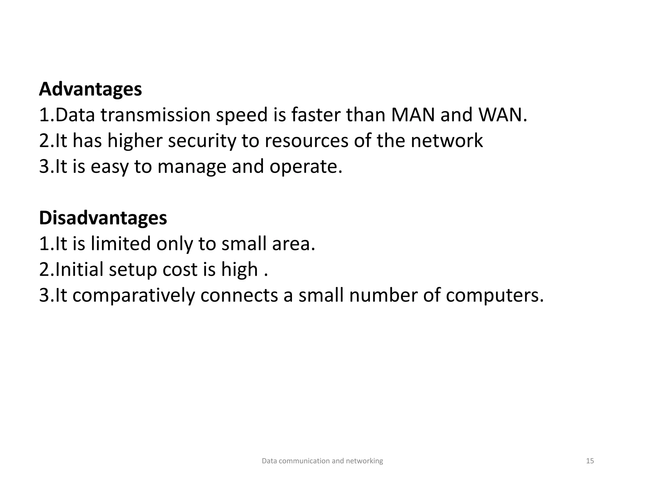 Advantages
1.Data transmission speed is faster than MAN and WAN.
2.It has higher security to resources of the network
3.It is easy to manage and operate.
Disadvantages
1.It is limited only to small area.
2.Initial setup cost is high .
3.It comparatively connects a small number of computers.
Data communication and networking 15
 
