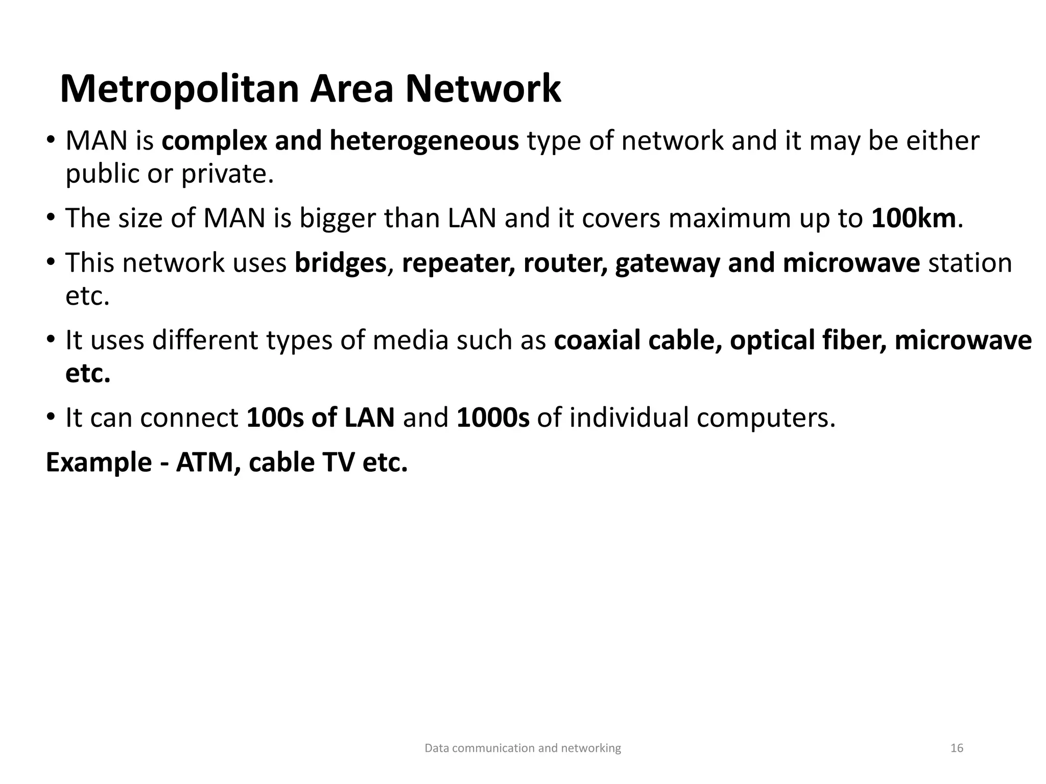 Metropolitan Area Network
• MAN is complex and heterogeneous type of network and it may be either
public or private.
• The size of MAN is bigger than LAN and it covers maximum up to 100km.
• This network uses bridges, repeater, router, gateway and microwave station
etc.
• It uses different types of media such as coaxial cable, optical fiber, microwave
etc.
• It can connect 100s of LAN and 1000s of individual computers.
Example - ATM, cable TV etc.
Data communication and networking 16
 