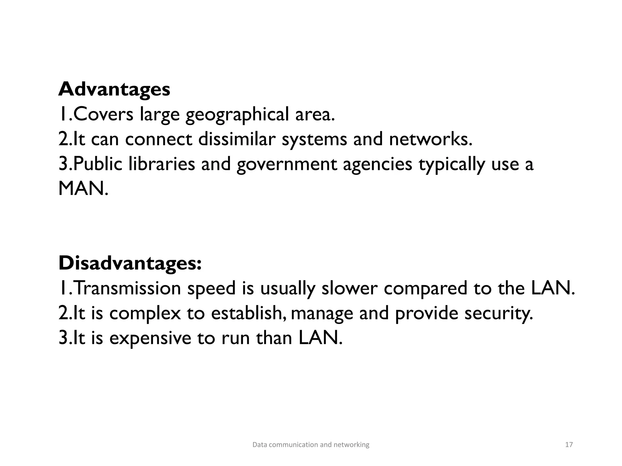 Advantages
1.Covers large geographical area.
2.It can connect dissimilar systems and networks.
3.Public libraries and government agencies typically use a
MAN.
Disadvantages:
1.Transmission speed is usually slower compared to the LAN.
2.It is complex to establish, manage and provide security.
3.It is expensive to run than LAN.
Data communication and networking 17
 