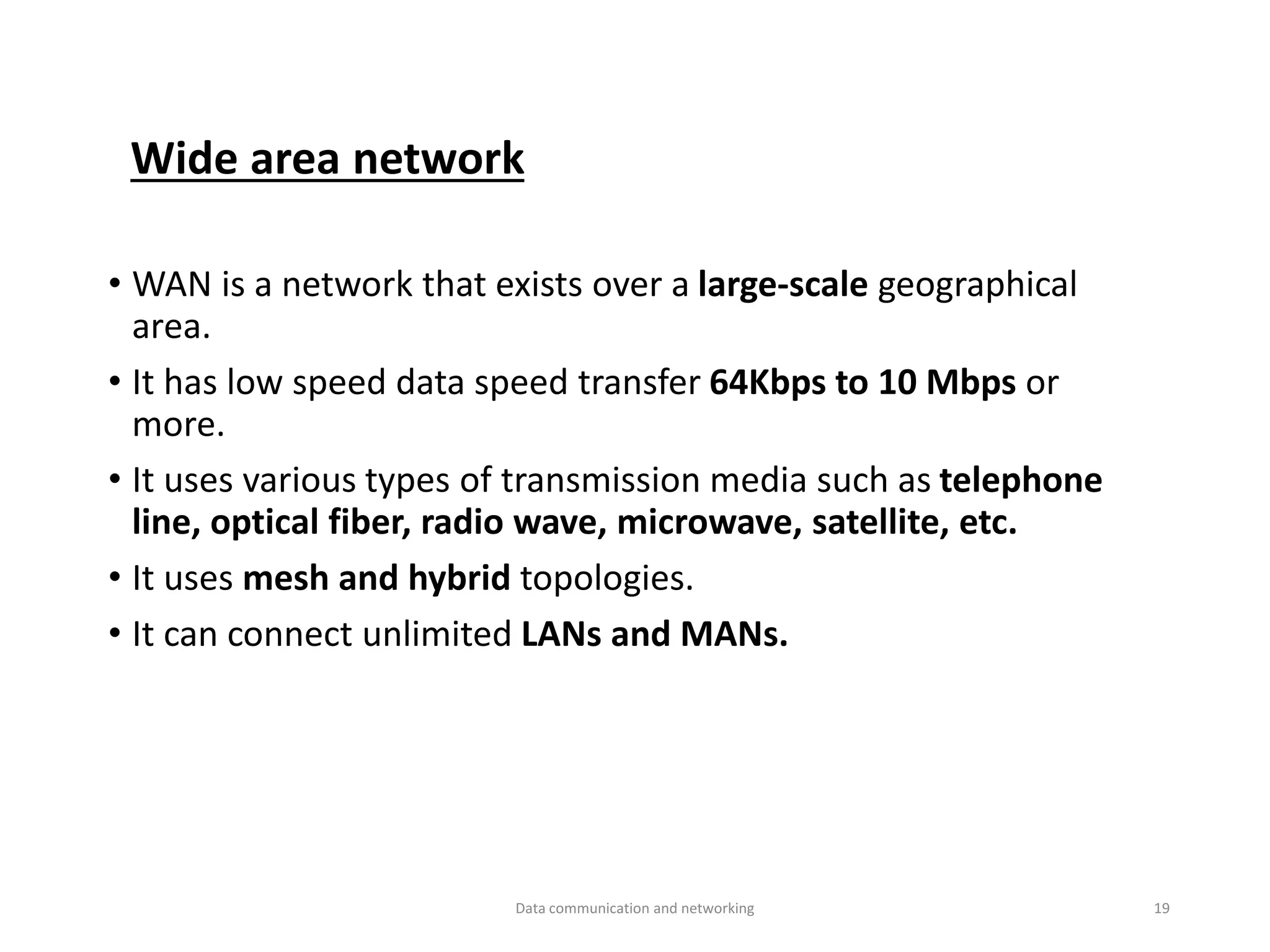Wide area network
• WAN is a network that exists over a large-scale geographical
area.
• It has low speed data speed transfer 64Kbps to 10 Mbps or
more.
• It uses various types of transmission media such as telephone
line, optical fiber, radio wave, microwave, satellite, etc.
• It uses mesh and hybrid topologies.
• It can connect unlimited LANs and MANs.
Data communication and networking 19
 