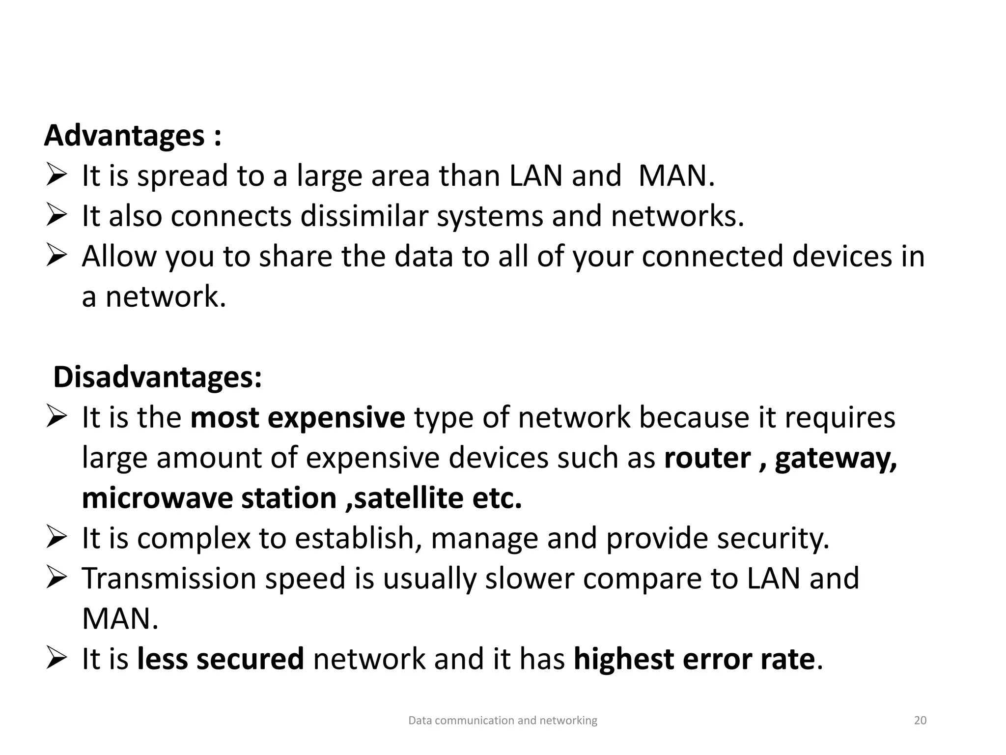 Advantages :
➢ It is spread to a large area than LAN and MAN.
➢ It also connects dissimilar systems and networks.
➢ Allow you to share the data to all of your connected devices in
a network.
Disadvantages:
➢ It is the most expensive type of network because it requires
large amount of expensive devices such as router , gateway,
microwave station ,satellite etc.
➢ It is complex to establish, manage and provide security.
➢ Transmission speed is usually slower compare to LAN and
MAN.
➢ It is less secured network and it has highest error rate.
Data communication and networking 20
 
