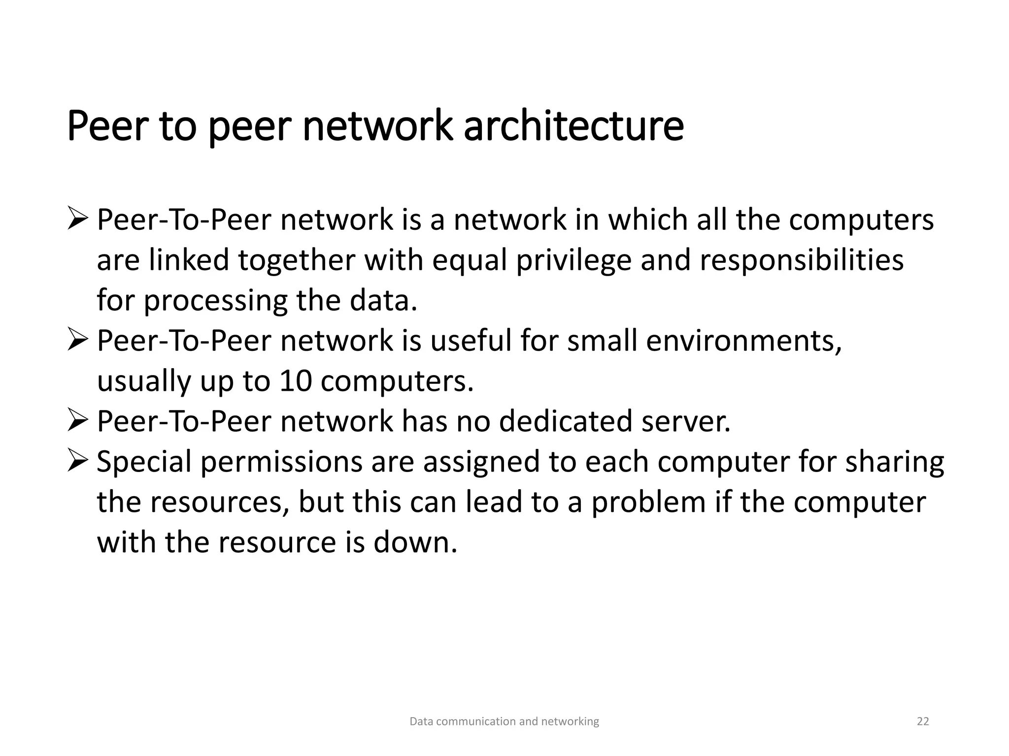 Peer to peer network architecture
➢Peer-To-Peer network is a network in which all the computers
are linked together with equal privilege and responsibilities
for processing the data.
➢Peer-To-Peer network is useful for small environments,
usually up to 10 computers.
➢Peer-To-Peer network has no dedicated server.
➢Special permissions are assigned to each computer for sharing
the resources, but this can lead to a problem if the computer
with the resource is down.
Data communication and networking 22
 