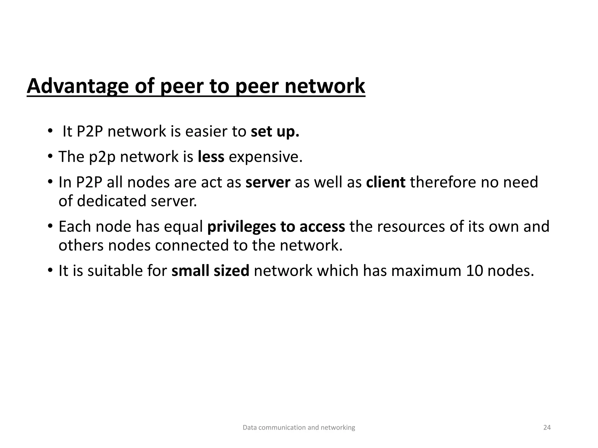 • It P2P network is easier to set up.
• The p2p network is less expensive.
• In P2P all nodes are act as server as well as client therefore no need
of dedicated server.
• Each node has equal privileges to access the resources of its own and
others nodes connected to the network.
• It is suitable for small sized network which has maximum 10 nodes.
Advantage of peer to peer network
Data communication and networking 24
 