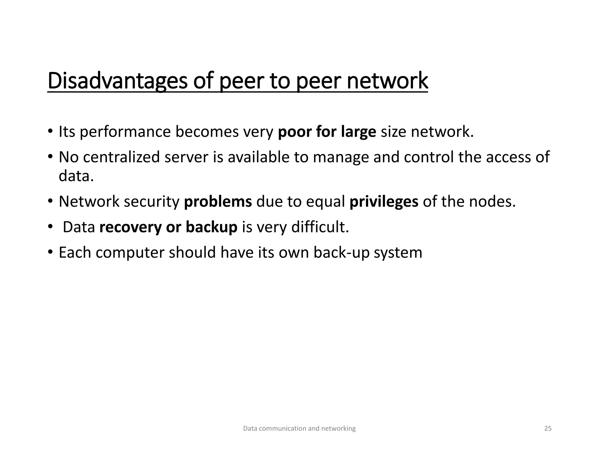 Disadvantages of peer to peer network
• Its performance becomes very poor for large size network.
• No centralized server is available to manage and control the access of
data.
• Network security problems due to equal privileges of the nodes.
• Data recovery or backup is very difficult.
• Each computer should have its own back-up system
Data communication and networking 25
 