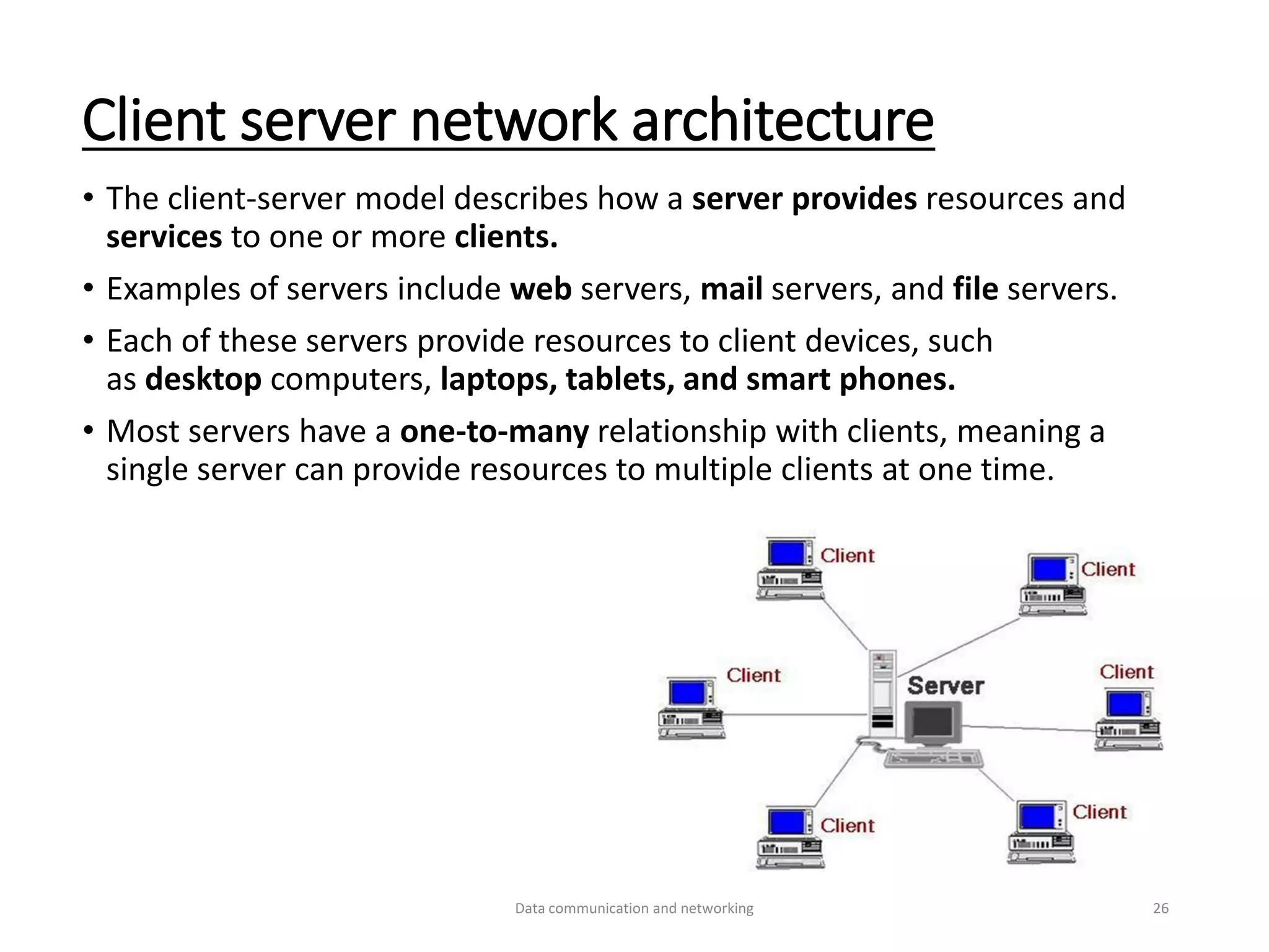 Client server network architecture
• The client-server model describes how a server provides resources and
services to one or more clients.
• Examples of servers include web servers, mail servers, and file servers.
• Each of these servers provide resources to client devices, such
as desktop computers, laptops, tablets, and smart phones.
• Most servers have a one-to-many relationship with clients, meaning a
single server can provide resources to multiple clients at one time.
Data communication and networking 26
 