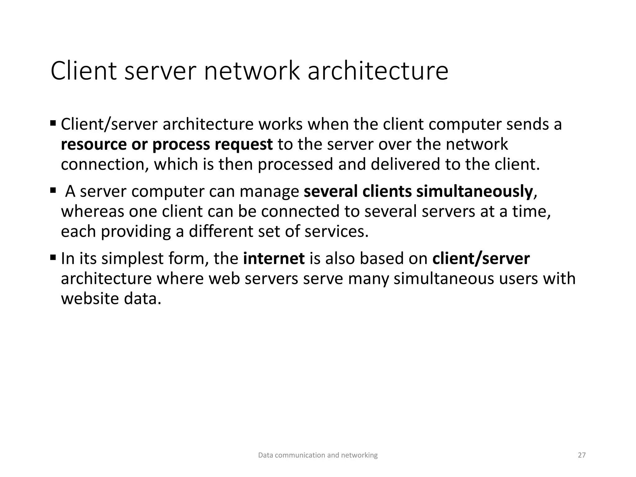 Client server network architecture
▪ Client/server architecture works when the client computer sends a
resource or process request to the server over the network
connection, which is then processed and delivered to the client.
▪ A server computer can manage several clients simultaneously,
whereas one client can be connected to several servers at a time,
each providing a different set of services.
▪ In its simplest form, the internet is also based on client/server
architecture where web servers serve many simultaneous users with
website data.
Data communication and networking 27
 