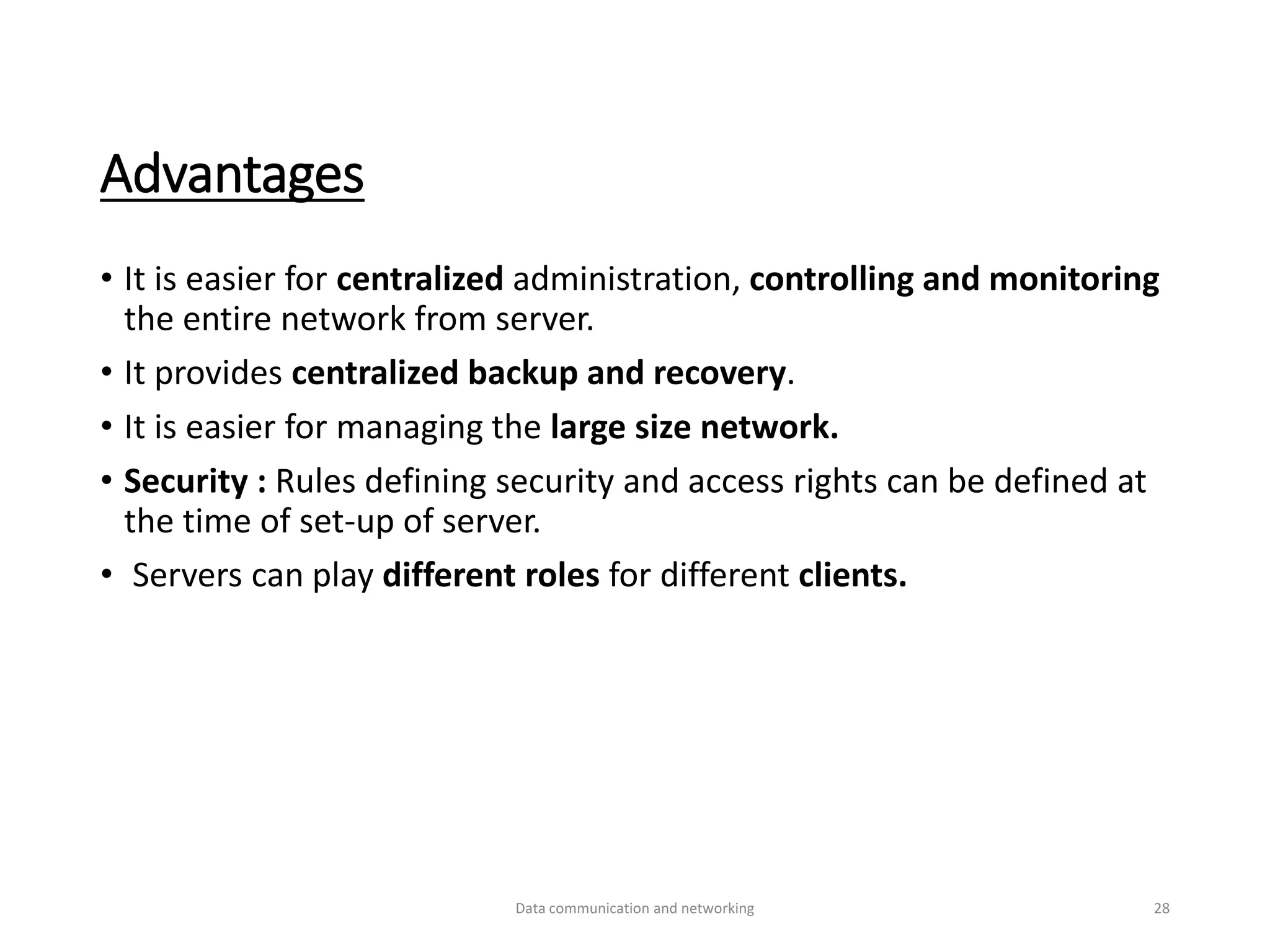 Advantages
• It is easier for centralized administration, controlling and monitoring
the entire network from server.
• It provides centralized backup and recovery.
• It is easier for managing the large size network.
• Security : Rules defining security and access rights can be defined at
the time of set-up of server.
• Servers can play different roles for different clients.
Data communication and networking 28
 