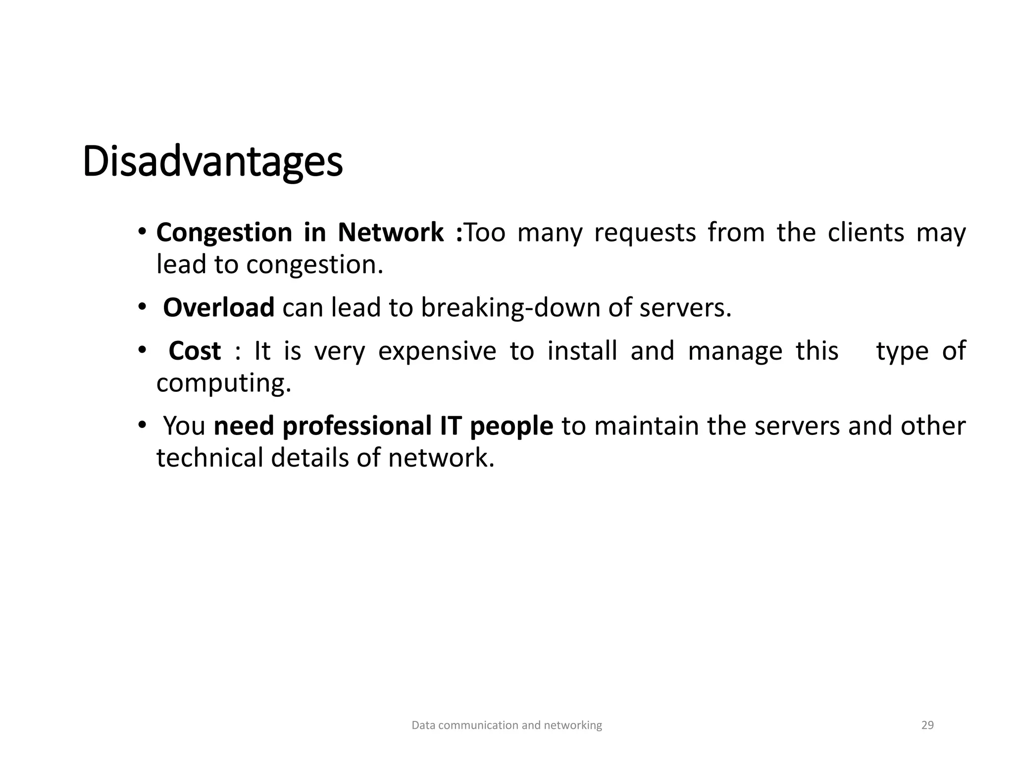 Disadvantages
• Congestion in Network :Too many requests from the clients may
lead to congestion.
• Overload can lead to breaking-down of servers.
• Cost : It is very expensive to install and manage this type of
computing.
• You need professional IT people to maintain the servers and other
technical details of network.
Data communication and networking 29
 
