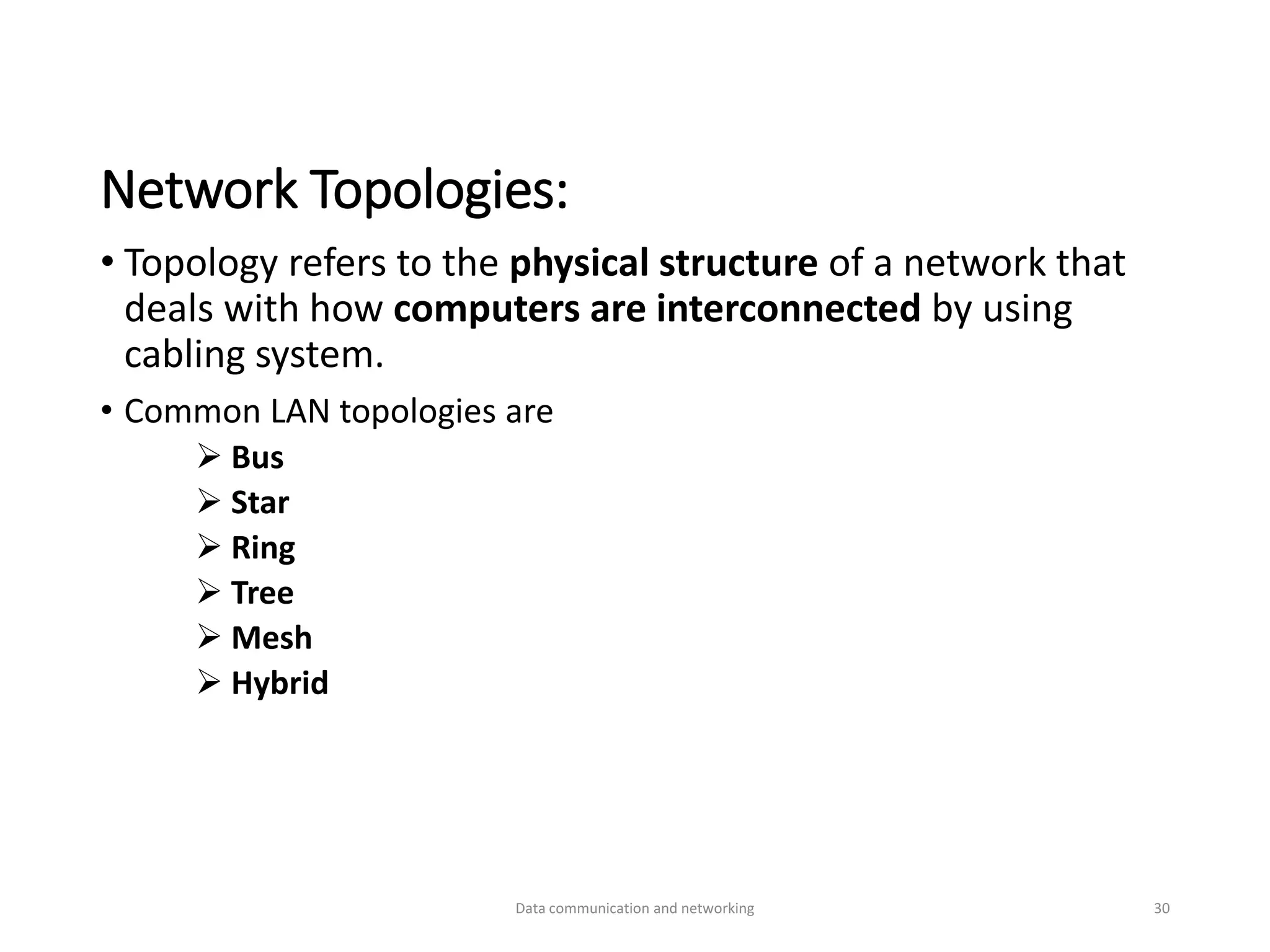 Network Topologies:
• Topology refers to the physical structure of a network that
deals with how computers are interconnected by using
cabling system.
• Common LAN topologies are
➢ Bus
➢ Star
➢ Ring
➢ Tree
➢ Mesh
➢ Hybrid
Data communication and networking 30
 