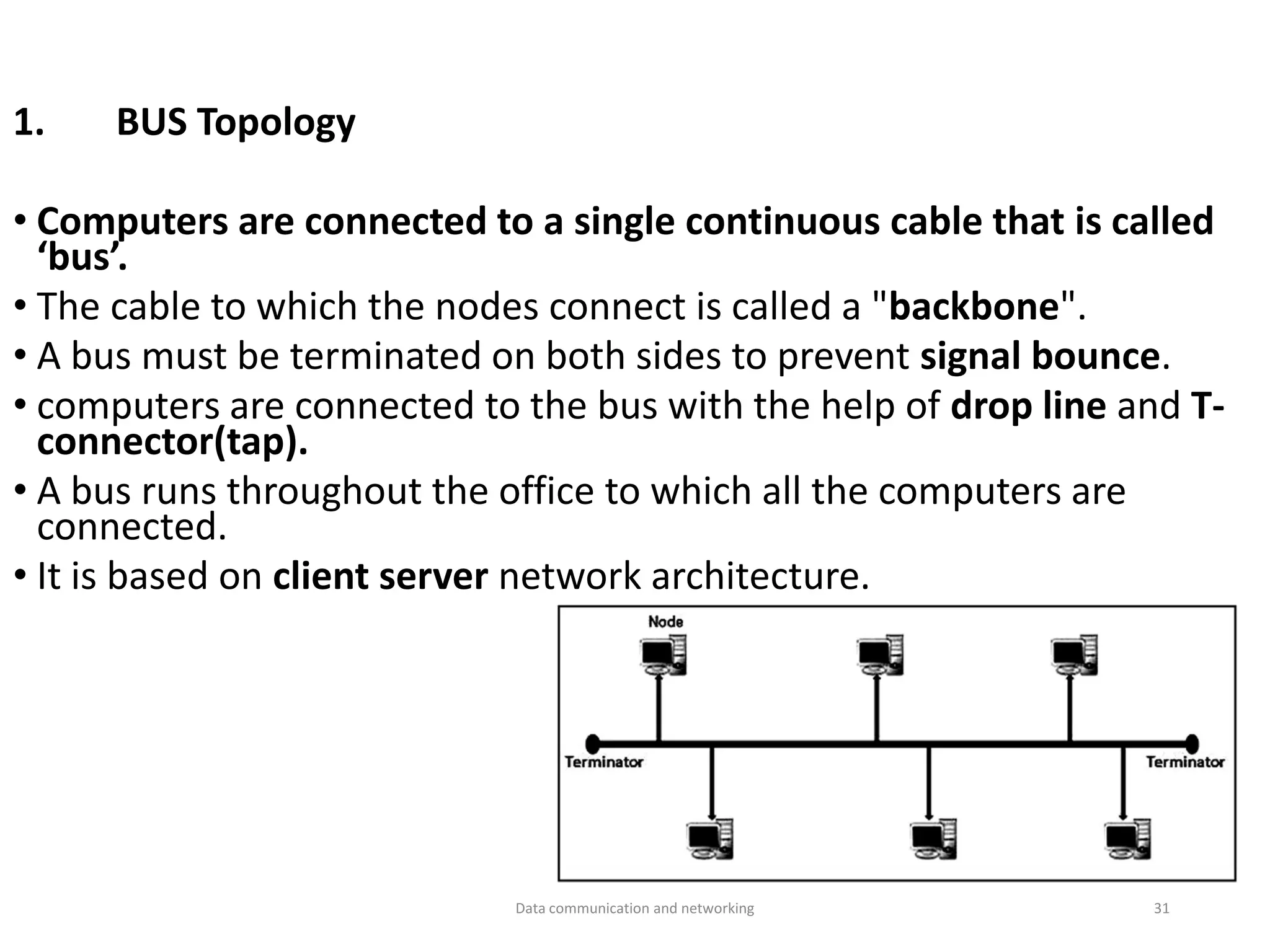1. BUS Topology
• Computers are connected to a single continuous cable that is called
‘bus’.
• The cable to which the nodes connect is called a "backbone".
• A bus must be terminated on both sides to prevent signal bounce.
• computers are connected to the bus with the help of drop line and T-
connector(tap).
• A bus runs throughout the office to which all the computers are
connected.
• It is based on client server network architecture.
Data communication and networking 31
 