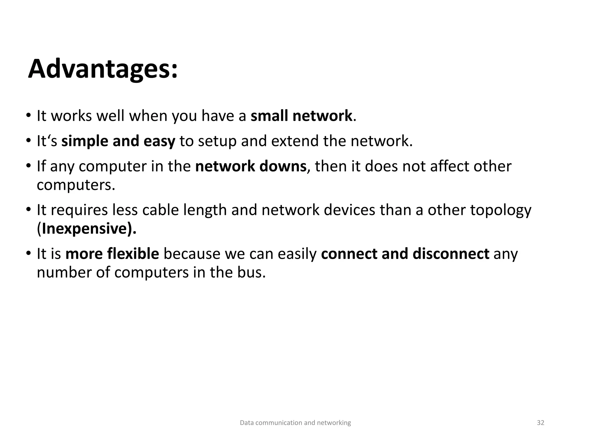 • It works well when you have a small network.
• It‘s simple and easy to setup and extend the network.
• If any computer in the network downs, then it does not affect other
computers.
• It requires less cable length and network devices than a other topology
(Inexpensive).
• It is more flexible because we can easily connect and disconnect any
number of computers in the bus.
Advantages:
Data communication and networking 32
 