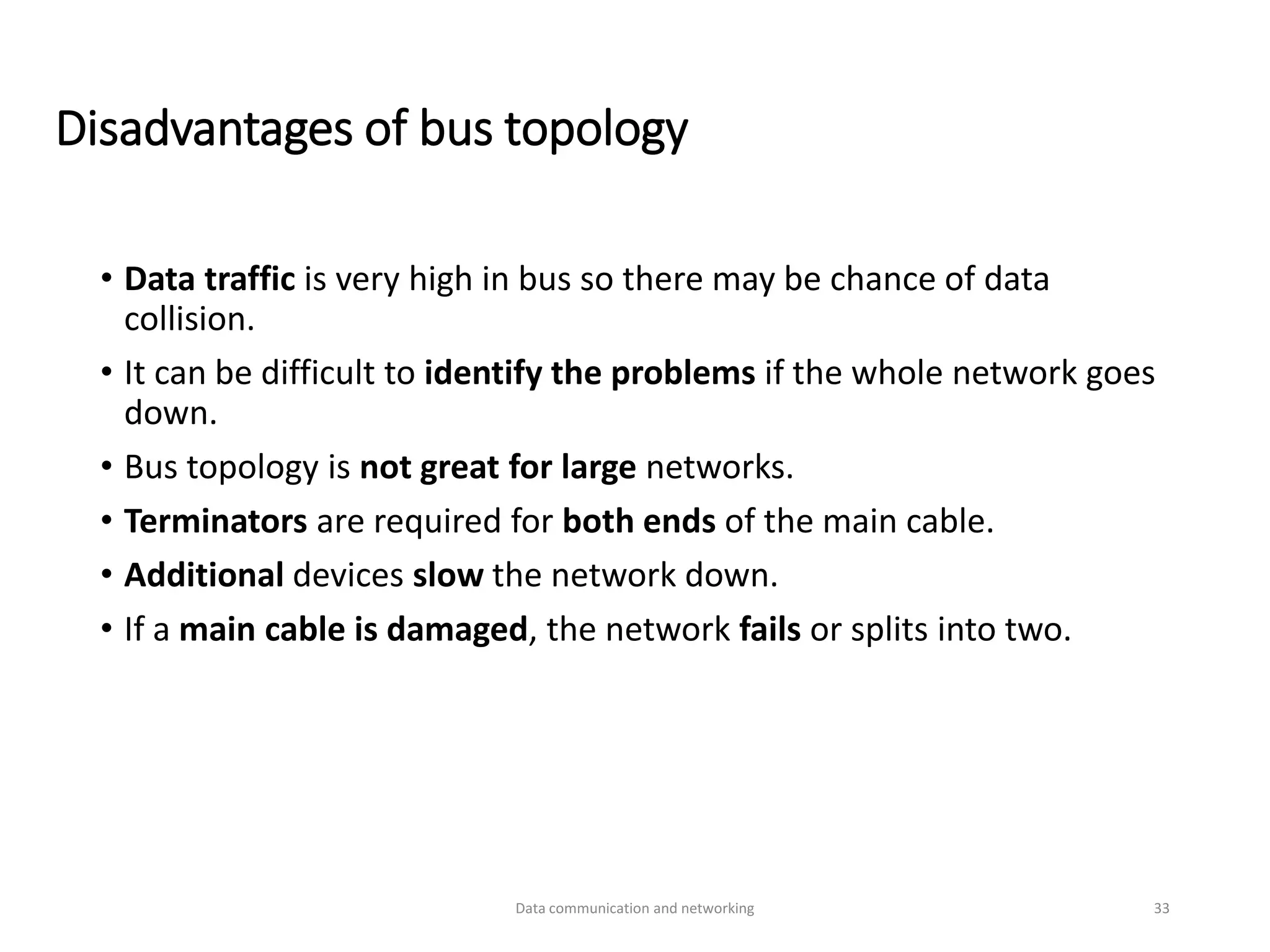 Disadvantages of bus topology
• Data traffic is very high in bus so there may be chance of data
collision.
• It can be difficult to identify the problems if the whole network goes
down.
• Bus topology is not great for large networks.
• Terminators are required for both ends of the main cable.
• Additional devices slow the network down.
• If a main cable is damaged, the network fails or splits into two.
Data communication and networking 33
 