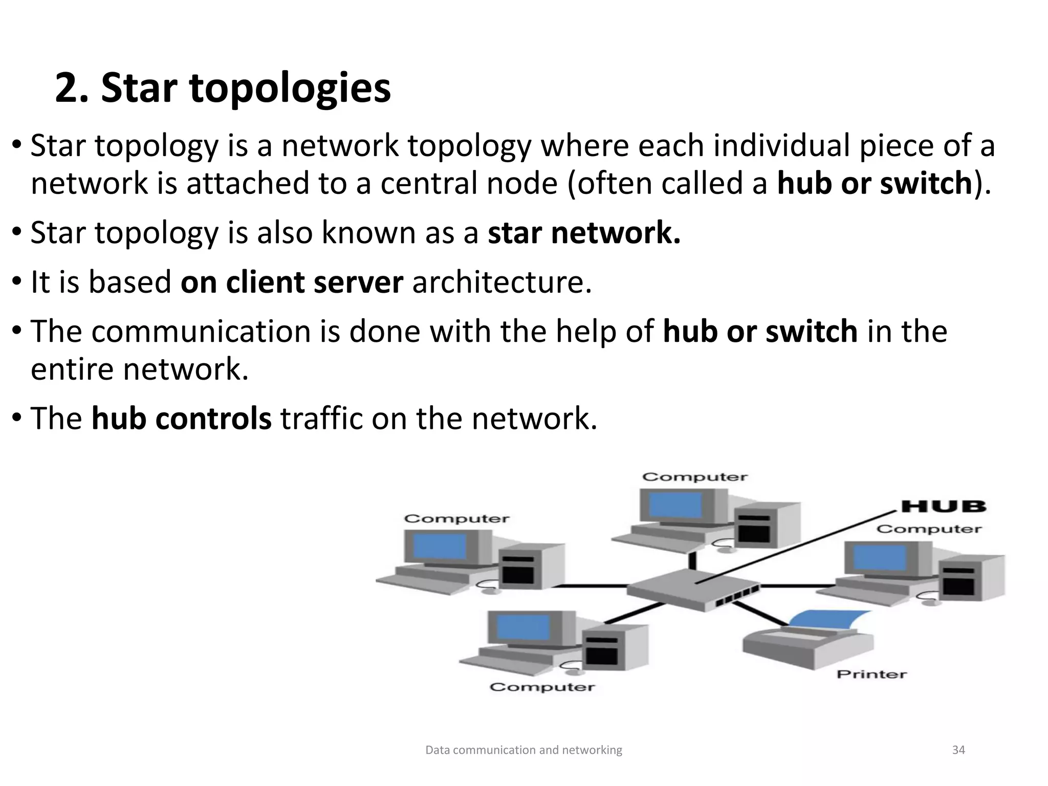 • Star topology is a network topology where each individual piece of a
network is attached to a central node (often called a hub or switch).
• Star topology is also known as a star network.
• It is based on client server architecture.
• The communication is done with the help of hub or switch in the
entire network.
• The hub controls traffic on the network.
2. Star topologies
Data communication and networking 34
 