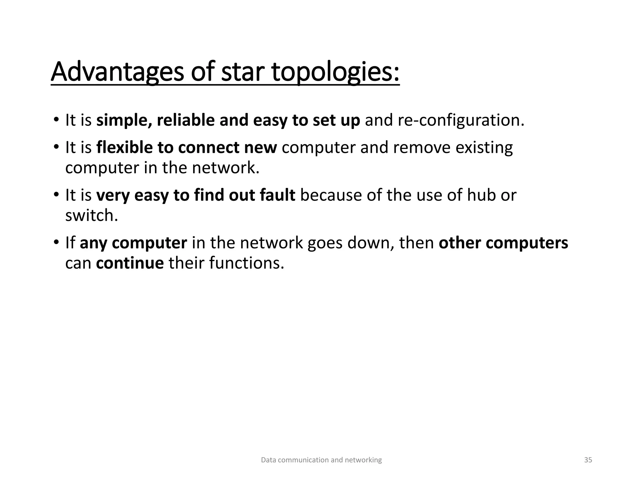 Advantages of star topologies:
• It is simple, reliable and easy to set up and re-configuration.
• It is flexible to connect new computer and remove existing
computer in the network.
• It is very easy to find out fault because of the use of hub or
switch.
• If any computer in the network goes down, then other computers
can continue their functions.
Data communication and networking 35
 