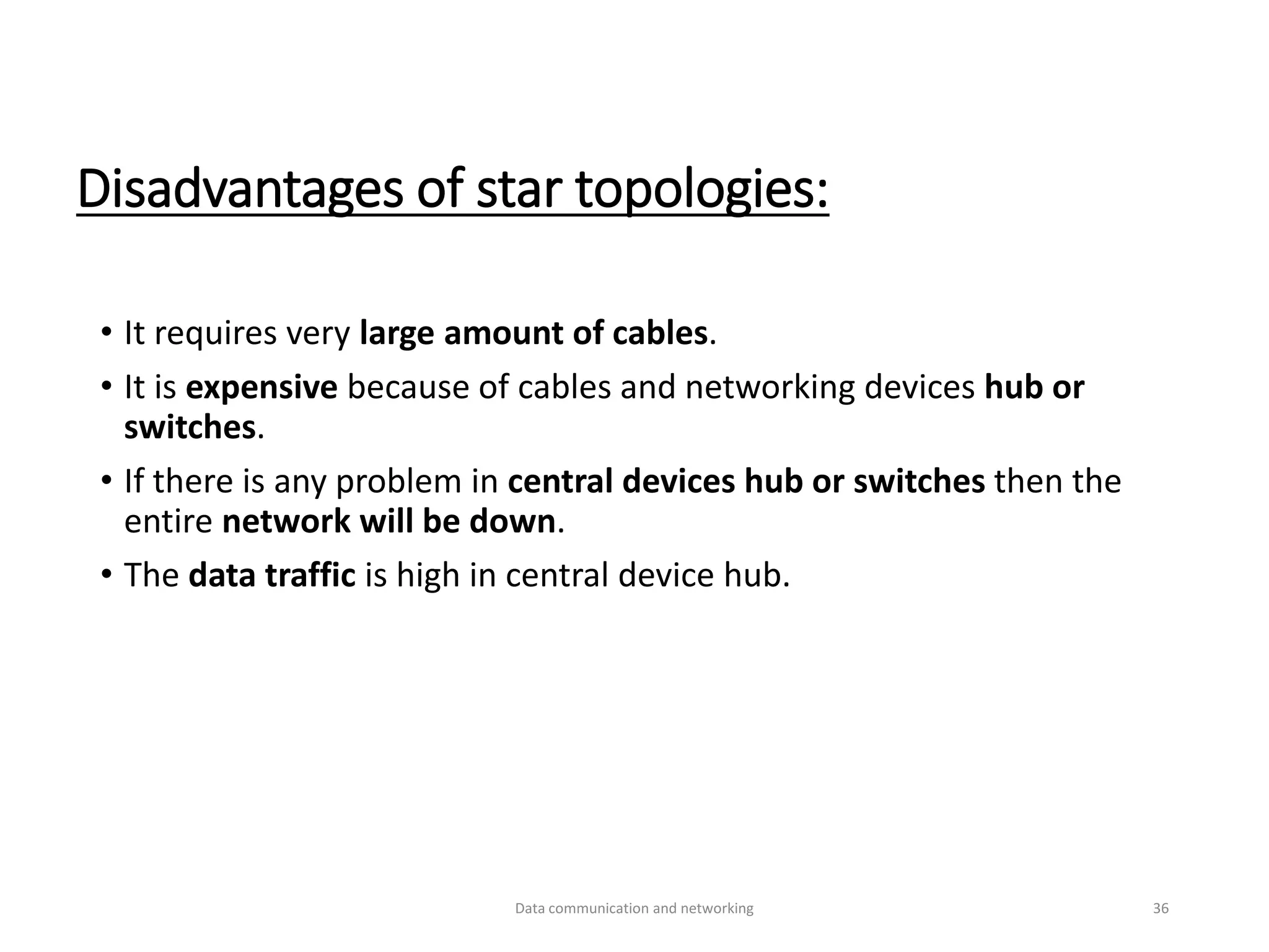 Disadvantages of star topologies:
• It requires very large amount of cables.
• It is expensive because of cables and networking devices hub or
switches.
• If there is any problem in central devices hub or switches then the
entire network will be down.
• The data traffic is high in central device hub.
Data communication and networking 36
 