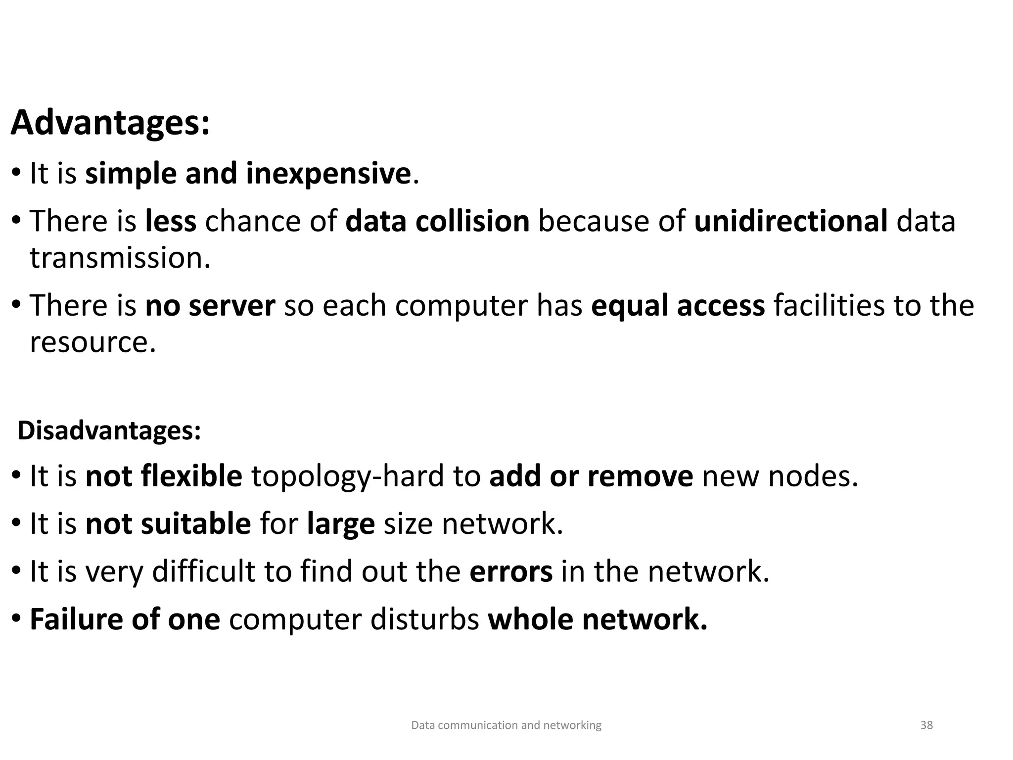 Advantages:
• It is simple and inexpensive.
• There is less chance of data collision because of unidirectional data
transmission.
• There is no server so each computer has equal access facilities to the
resource.
Disadvantages:
• It is not flexible topology-hard to add or remove new nodes.
• It is not suitable for large size network.
• It is very difficult to find out the errors in the network.
• Failure of one computer disturbs whole network.
Data communication and networking 38
 