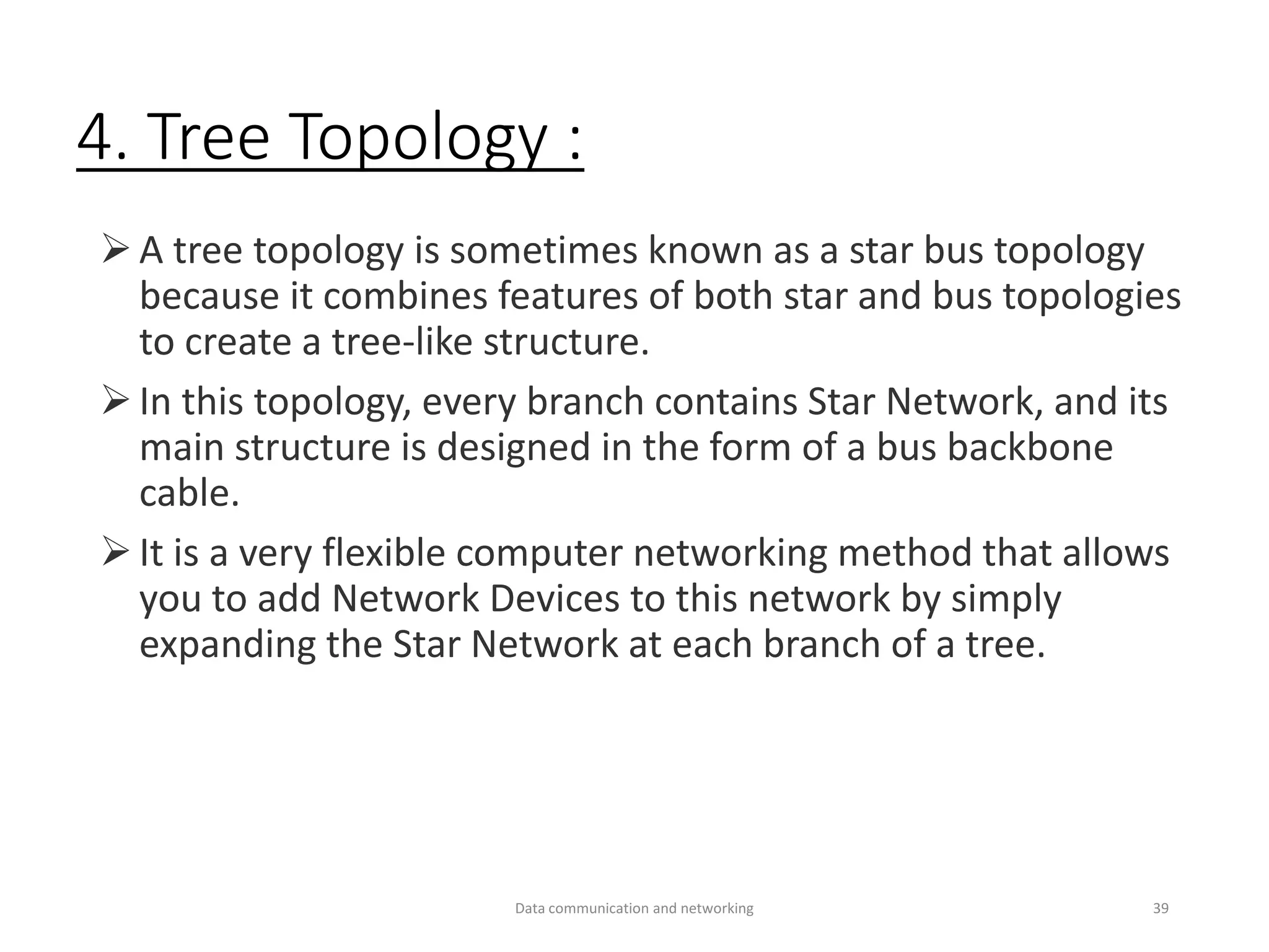 4. Tree Topology :
➢A tree topology is sometimes known as a star bus topology
because it combines features of both star and bus topologies
to create a tree-like structure.
➢In this topology, every branch contains Star Network, and its
main structure is designed in the form of a bus backbone
cable.
➢It is a very flexible computer networking method that allows
you to add Network Devices to this network by simply
expanding the Star Network at each branch of a tree.
Data communication and networking 39
 