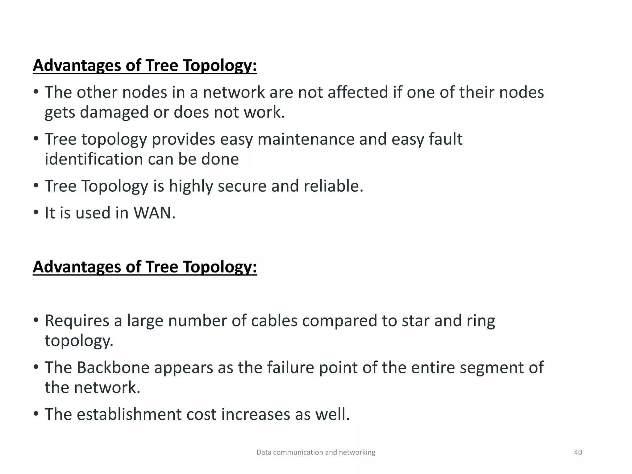 Advantages of Tree Topology:
• The other nodes in a network are not affected if one of their nodes
gets damaged or does not work.
• Tree topology provides easy maintenance and easy fault
identification can be done
• Tree Topology is highly secure and reliable.
• It is used in WAN.
Advantages of Tree Topology:
• Requires a large number of cables compared to star and ring
topology.
• The Backbone appears as the failure point of the entire segment of
the network.
• The establishment cost increases as well.
Data communication and networking 40
 