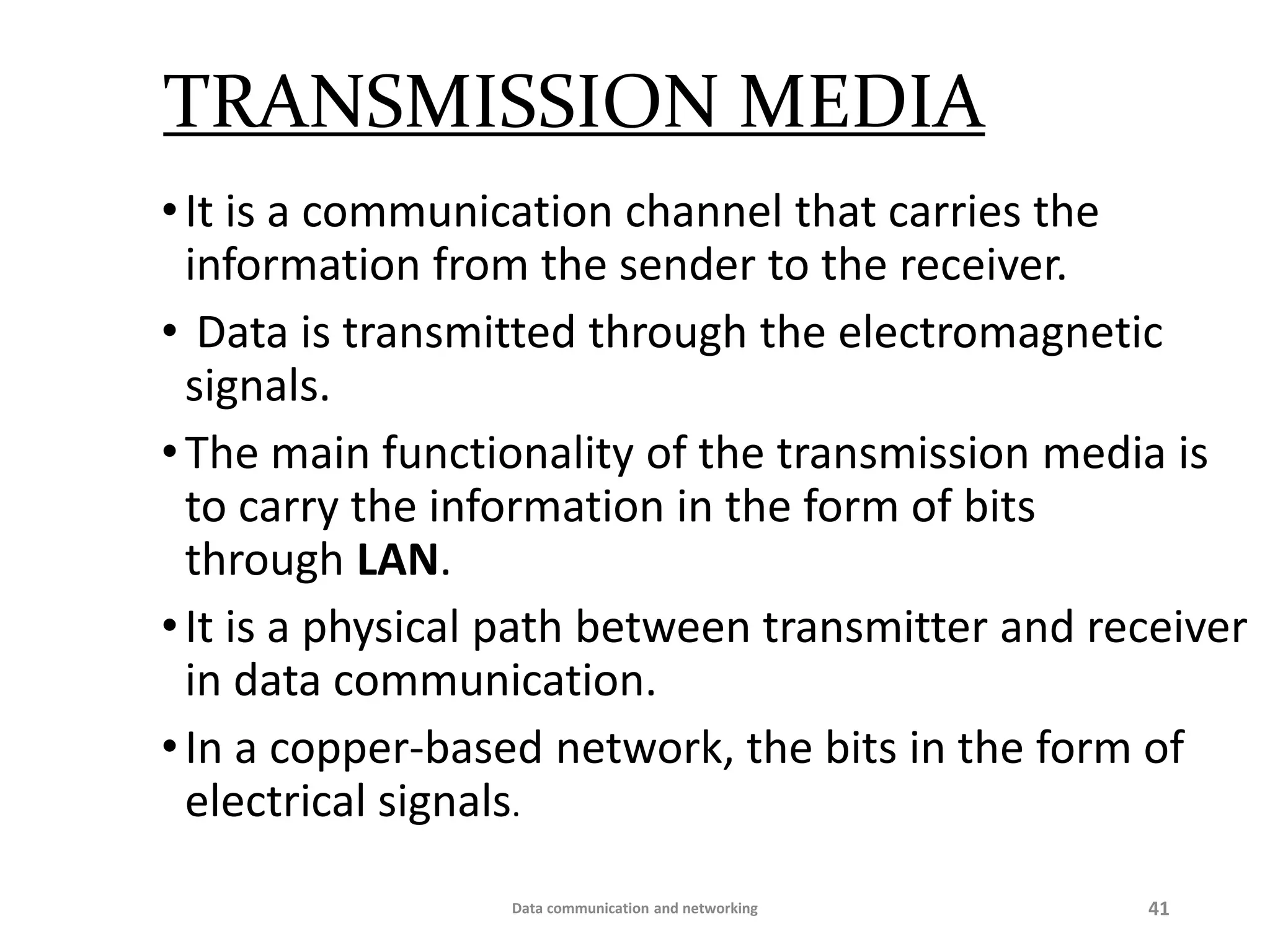 TRANSMISSION MEDIA
•It is a communication channel that carries the
information from the sender to the receiver.
• Data is transmitted through the electromagnetic
signals.
•The main functionality of the transmission media is
to carry the information in the form of bits
through LAN.
•It is a physical path between transmitter and receiver
in data communication.
•In a copper-based network, the bits in the form of
electrical signals.
Data communication and networking 41
 