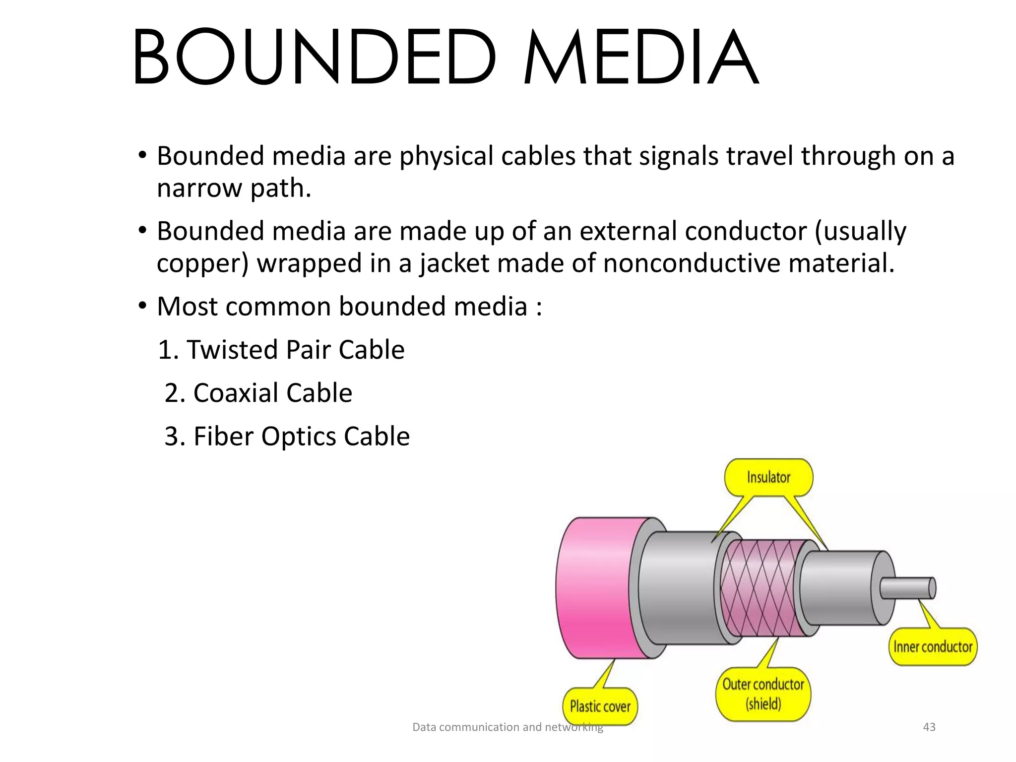 BOUNDED MEDIA
• Bounded media are physical cables that signals travel through on a
narrow path.
• Bounded media are made up of an external conductor (usually
copper) wrapped in a jacket made of nonconductive material.
• Most common bounded media :
1. Twisted Pair Cable
2. Coaxial Cable
3. Fiber Optics Cable
Data communication and networking 43
 