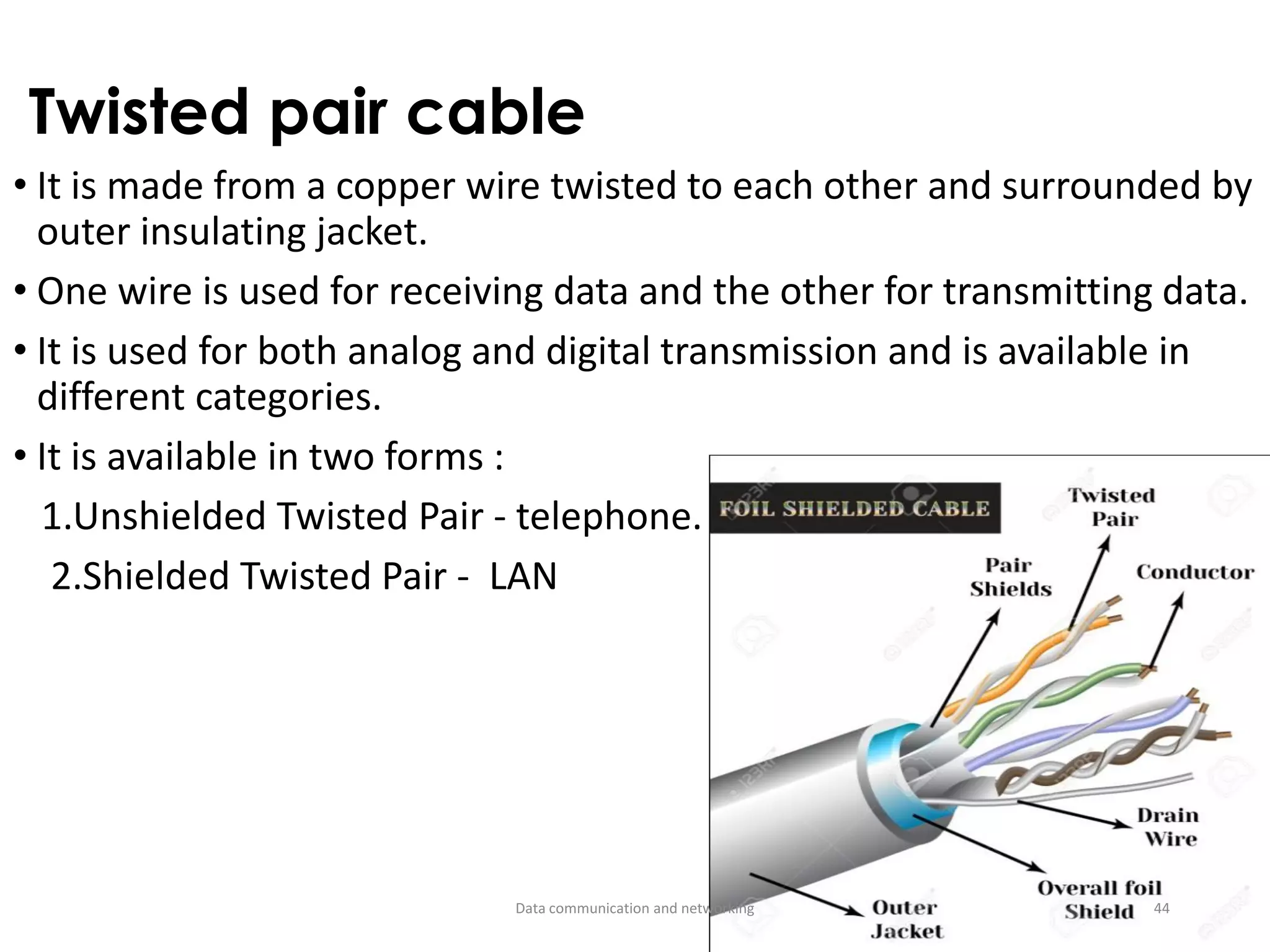 Twisted pair cable
• It is made from a copper wire twisted to each other and surrounded by
outer insulating jacket.
• One wire is used for receiving data and the other for transmitting data.
• It is used for both analog and digital transmission and is available in
different categories.
• It is available in two forms :
1.Unshielded Twisted Pair - telephone.
2.Shielded Twisted Pair - LAN
Data communication and networking 44
 