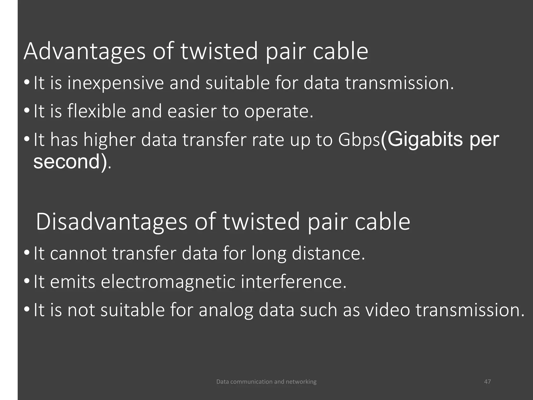 Advantages of twisted pair cable
•It is inexpensive and suitable for data transmission.
•It is flexible and easier to operate.
•It has higher data transfer rate up to Gbps(Gigabits per
second).
Disadvantages of twisted pair cable
•It cannot transfer data for long distance.
•It emits electromagnetic interference.
•It is not suitable for analog data such as video transmission.
Data communication and networking 47
 