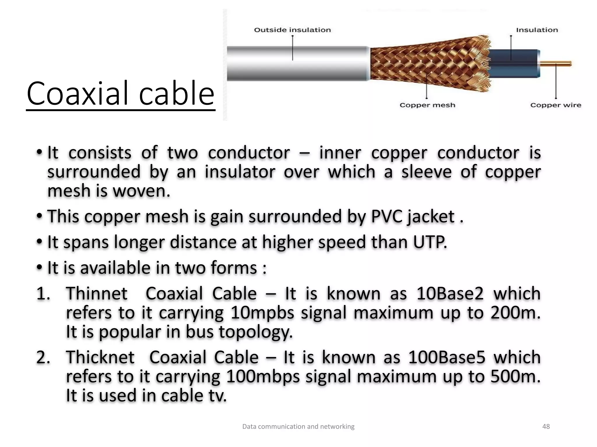 Coaxial cable
• It consists of two conductor – inner copper conductor is
surrounded by an insulator over which a sleeve of copper
mesh is woven.
• This copper mesh is gain surrounded by PVC jacket .
• It spans longer distance at higher speed than UTP.
• It is available in two forms :
1. Thinnet Coaxial Cable – It is known as 10Base2 which
refers to it carrying 10mpbs signal maximum up to 200m.
It is popular in bus topology.
2. Thicknet Coaxial Cable – It is known as 100Base5 which
refers to it carrying 100mbps signal maximum up to 500m.
It is used in cable tv.
Data communication and networking 48
 
