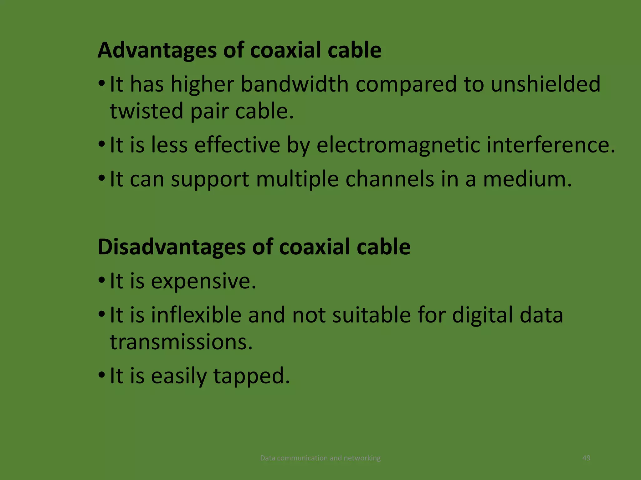 Advantages of coaxial cable
•It has higher bandwidth compared to unshielded
twisted pair cable.
•It is less effective by electromagnetic interference.
•It can support multiple channels in a medium.
Disadvantages of coaxial cable
•It is expensive.
•It is inflexible and not suitable for digital data
transmissions.
•It is easily tapped.
Data communication and networking 49
 
