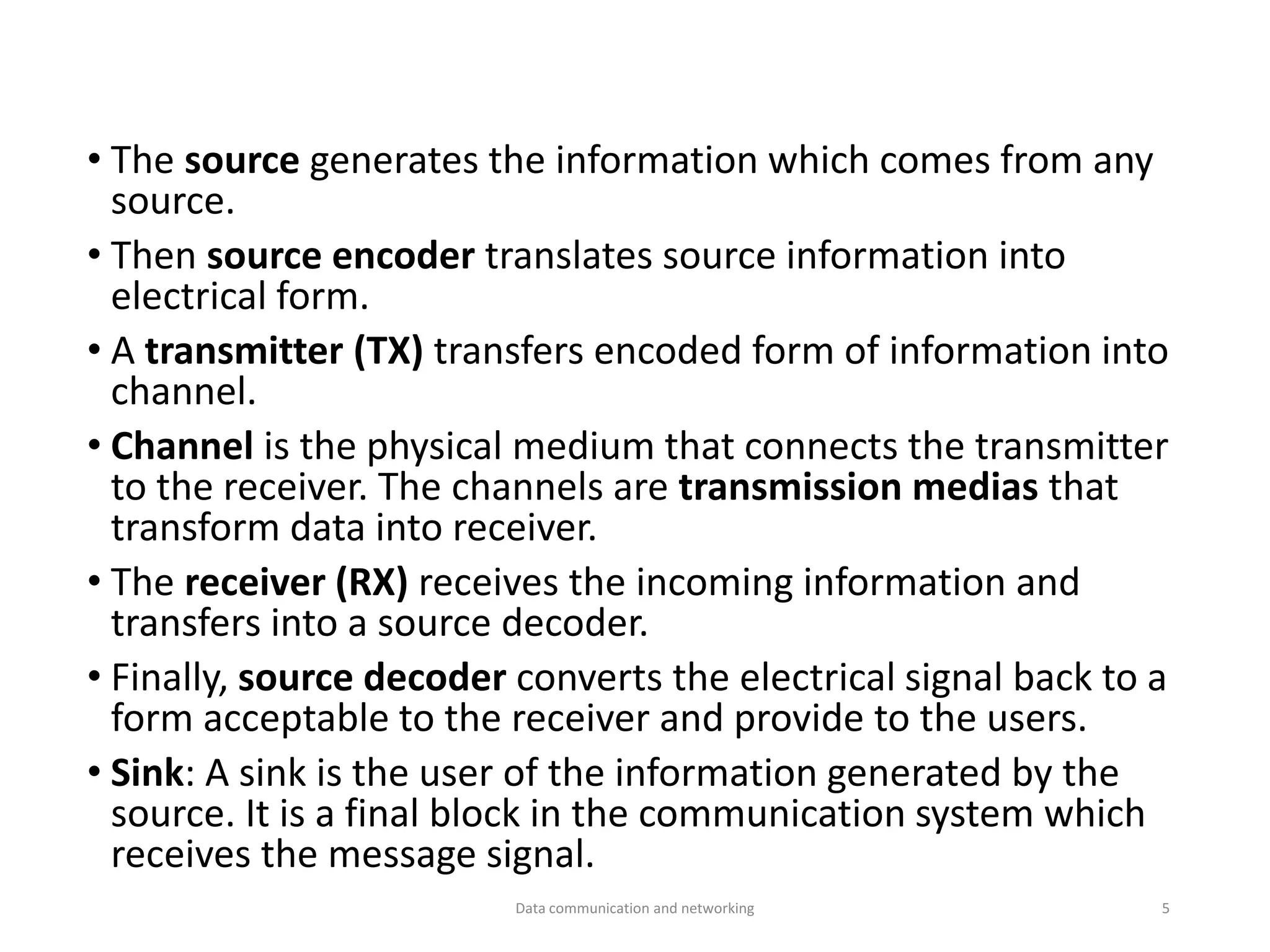 • The source generates the information which comes from any
source.
• Then source encoder translates source information into
electrical form.
• A transmitter (TX) transfers encoded form of information into
channel.
• Channel is the physical medium that connects the transmitter
to the receiver. The channels are transmission medias that
transform data into receiver.
• The receiver (RX) receives the incoming information and
transfers into a source decoder.
• Finally, source decoder converts the electrical signal back to a
form acceptable to the receiver and provide to the users.
• Sink: A sink is the user of the information generated by the
source. It is a final block in the communication system which
receives the message signal.
Data communication and networking 5
 