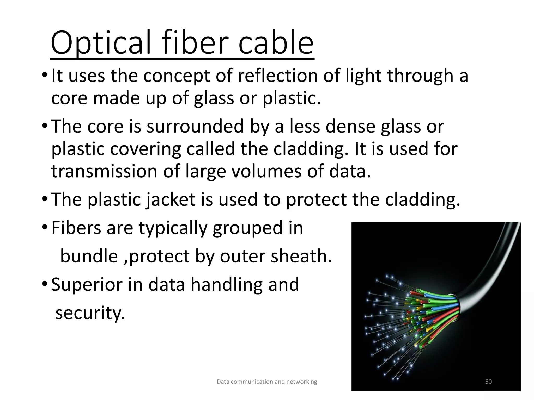 Optical fiber cable
•It uses the concept of reflection of light through a
core made up of glass or plastic.
•The core is surrounded by a less dense glass or
plastic covering called the cladding. It is used for
transmission of large volumes of data.
•The plastic jacket is used to protect the cladding.
•Fibers are typically grouped in
bundle ,protect by outer sheath.
•Superior in data handling and
security.
Data communication and networking 50
 