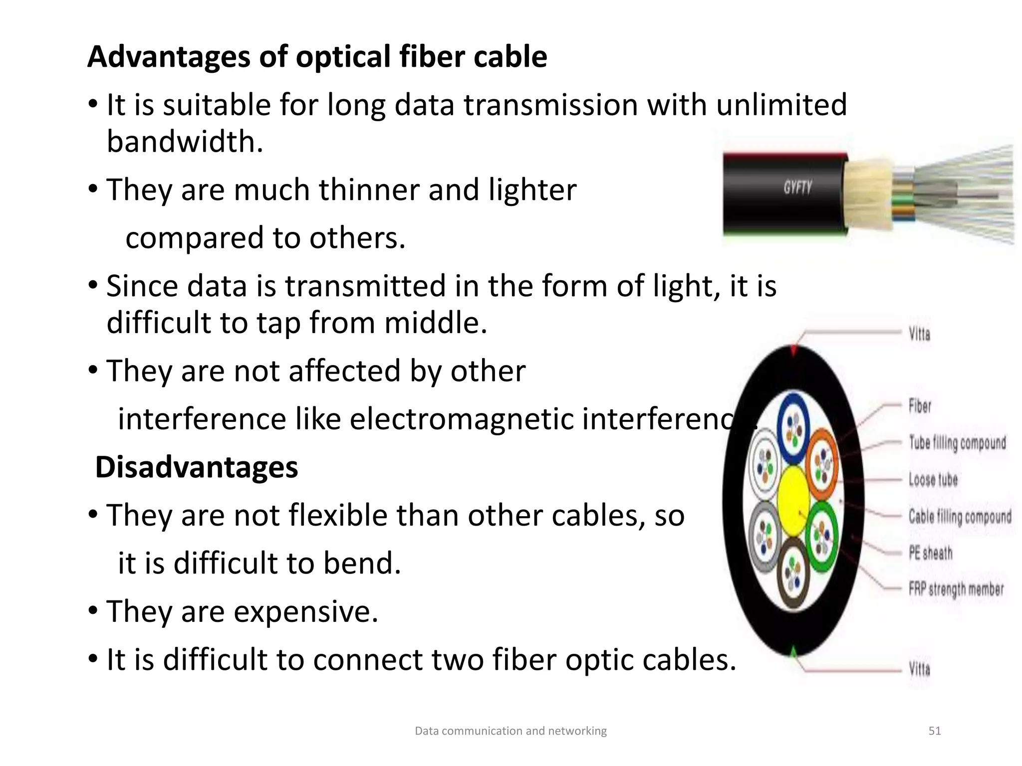 Advantages of optical fiber cable
• It is suitable for long data transmission with unlimited
bandwidth.
• They are much thinner and lighter
compared to others.
• Since data is transmitted in the form of light, it is
difficult to tap from middle.
• They are not affected by other
interference like electromagnetic interference.
Disadvantages
• They are not flexible than other cables, so
it is difficult to bend.
• They are expensive.
• It is difficult to connect two fiber optic cables.
Data communication and networking 51
 